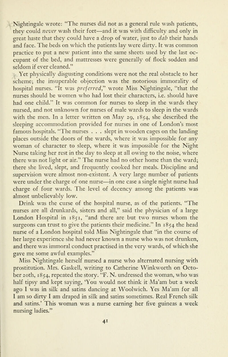 Nightingale wrote: The nurses did not as a general rule wash patients, they could never wash their feet—and it was with difficulty and only in great haste that they could have a drop of water, just to dab their hands and face. The beds on which the patients lay were dirty. It was common practice to put a new patient into the same sheets used by the last oc- cupant of the bed, and mattresses were generally of flock sodden and seldom if ever cleaned. , Yet physically disgusting conditions were not the real obstacle to her scheme; the insuperable objection was the notorious immorality of hospital nurses. It was preferred^'' wrote Miss Nightingale, that the nurses should be women who had lost their characters, i.e. should have had one child. It was common for nurses to sleep in the wards they nursed, and not unknown for nurses of male wards to sleep in the wards with the men. In a letter written on May 29, 1854, she described the sleeping accommodation provided for nurses in one of London's most famous hospitals. The nurses . . . slept in wooden cages on the landing places outside the doors of the wards, where it was impossible for any woman of character to sleep, where it was impossible for the Night Nurse taking her rest in the day to sleep at all owing to the noise, where there was not light or air. The nurse had no other home than the ward; there she lived, slept, and frequently cooked her meals. Discipline and supervision were almost non-existent. A very large number of patients were under the charge of one nurse—in one case a single night nurse had charge of four wards. The level of decency among the patients was almost unbelievably low. Drink was the curse of the hospital nurse, as of the patients. The nurses are all drunkards, sisters and all, said the physician of a large London Hospital in 1851, and there are but two nurses whom the surgeons can trust to give the patients their medicine. In 1854 the head nurse of a London hospital told Miss Nightingale that in the course of her large experience she had never known a nurse who was not drunken, and there was immoral conduct practised in the very wards, of which she gave me some awful examples. Miss Nightingale herself nursed a nurse who alternated nursing with prostitution. Mrs. Gaskell, writing to Catherine Winkworth on Octo- ber 20th, 1854, repeated the story. F. N. undressed the woman, who was half tipsy and kept saying, 'You would not think it Ma'am but a week ago I was in silk and satins dancing at Woolwich. Yes Ma'am for all I am so dirty I am draped in silk and satins sometimes. Real French silk and satins.' This woman was a nurse earning her five guineas a week nursing ladies.