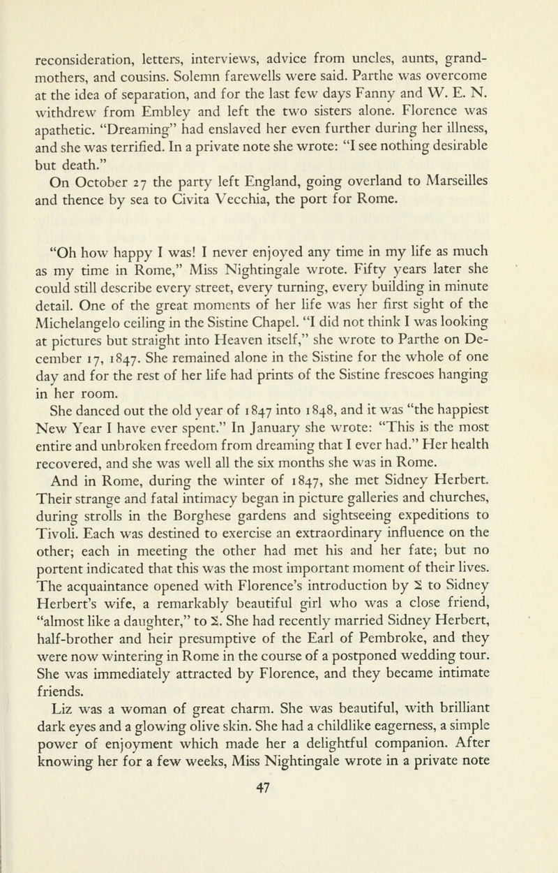 reconsideration, letters, interviews, advice from uncles, aunts, grand- mothers, and cousins. Solemn farewells were said. Parthe was overcome at the idea of separation, and for the last few days Fanny and W. E. N. withdrew from Embley and left the tw^o sisters alone. Florence was apathetic. Dreaming had enslaved her even further during her illness, and she was terrified. In a private note she wrote: I see nothing desirable but death. On October 27 the party left England, going overland to Marseilles and thence by sea to Civita Vecchia, the port for Rome. Oh how happy I was! I never enjoyed any time in my life as much as my time in Rome, Miss Nightingale wrote. Fifty years later she could still describe every street, every turning, every building in minute detail. One of the great moments of her life was her first sight of the Michelangelo ceiling in the Sistine Chapel. I did not think I was looking at pictures but straight into Heaven itself, she wrote to Parthe on De- cember 17, 1847. She remained alone in the Sistine for the whole of one day and for the rest of her life had prints of the Sistine frescoes hanging in her room. She danced out the old year of 1847 into 1848, and it was the happiest New Year I have ever spent. In January she wrote: This is the most entire and unbroken freedom from dreaming that I ever had. Her health recovered, and she was well all the six months she was in Rome. And in Rome, during the winter of 1847, she met Sidney Herbert. Their strange and fatal intimacy began in picture galleries and churches, during strolls in the Borghese gardens and sightseeing expeditions to Tivoli. Each was destined to exercise an extraordinary influence on the other; each in meeting the other had met his and her fate; but no portent indicated that this was the most important moment of their lives. The acquaintance opened with Florence's introduction by 2 to Sidney Herbert's wife, a remarkably beautiful girl who was a close friend, almost like a daughter, to 2. She had recently married Sidney Herbert, half-brother and heir presumptive of the Earl of Pembroke, and they were now wintering in Rome in the course of a postponed wedding tour. She was immediately attracted by Florence, and they became intimate friends. Liz was a woman of great charm. She was beautiful, with brilliant dark eyes and a glowing olive skin. She had a childlike eagerness, a simple power of enjoyment which made her a delightful companion. After knowing her for a few weeks, Miss Nightingale wrote in a private note