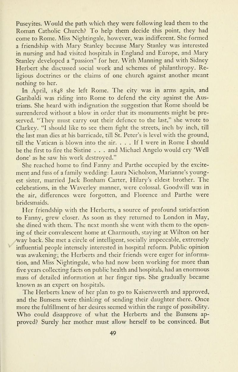 Puseyites. Would the path which they were following lead them to the Roman Catholic Church? To help them decide this point, they had come to Rome. Miss Nightingale, however, was indifferent. She formed a friendship with iMary Stanley because Mary Stanley was interested in nursing and had visited hospitals in England and Europe, and Mary Stanley developed a passion for her. With Manning and with Sidney Herbert she discussed social work and schemes of philanthropy. Re- ligious doctrines or the claims of one church against another meant nothing to her. In April, 1848 she left Rome. The city was in arms again, and Garibaldi was riding into Rome to defend the city against the Aus- trians. She heard with indignation the suggestion that Rome should be surrendered without a blow in order that its monuments might be pre- served. They must carry out their defence to the last, she wrote to Clarkey. I should like to see them fight the streets, inch by inch, till the last man dies at his barricade, till St. Peter's is level with the ground, till the \^atican is blown into the air. ... If I were in Rome I should be the first to fire the Sistine . . . and Michael Angelo would cry 'Well done' as he saw his work destroyed. She reached home to find Fanny and Parthe occupied by the excite- ment and fuss of a family wedding: Laura Nicholson, Marianne's young- est sister, married Jack Bonham Carter, Hilary's eldest brother. The celebrations, in the Waverley manner, were colossal. Goodwill was in the air, differences were forgotten, and Florence and Parthe were bridesmaids. Her friendship with the Herberts, a source of profound satisfaction to Fanny, grew closer. As soon as they returned to London in May, she dined with them. The next month she went with them to the open- ing of their convalescent home at Charmouth, staying at Wilton on her way back. She met a circle of intelligent, socially impeccable, extremely influential people intensely interested in hospital reform. Public opinion was awakening; the Herberts and their friends were eager for informa- tion, and Miss Nightingale, who had now been working for more than five years collecting facts on public health and hospitals, had an enormous mass of detailed information at her finger tips. She gradually became known as an expert on hospitals. The Herberts knew of her plan to go to Kaiserswerth and approved, and the Bunsens were thinking of sending their daughter there. Once more the fulfillment of her desires seemed within the range of possibility. Who could disapprove of what the Herberts and the Bunsens ap- proved? Surely her mother must allow herself to be convinced. But