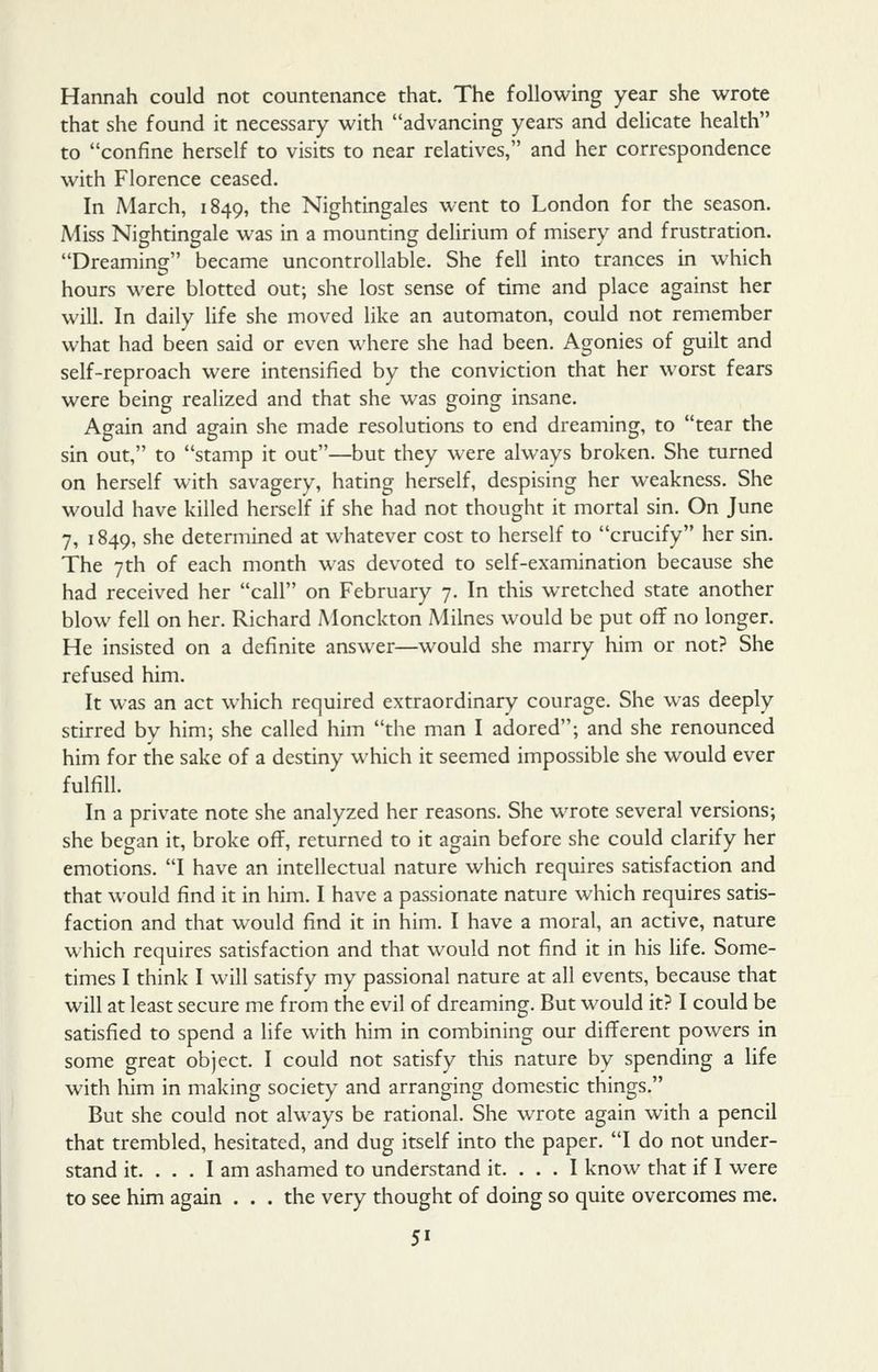 Hannah could not countenance that. The following year she wrote that she found it necessary with advancing years and delicate health to confine herself to visits to near relatives, and her correspondence with Florence ceased. In March, 1849, the Nightingales went to London for the season. Miss Nightingale was in a mounting delirium of misery and frustration. DreaminCT became uncontrollable. She fell into trances in which hours were blotted out; she lost sense of time and place against her will. In daily Hfe she moved like an automaton, could not remember what had been said or even where she had been. Agonies of guilt and self-reproach were intensified by the conviction that her worst fears were being realized and that she was going insane. Again and again she made resolutions to end dreaming, to tear the sin out, to stamp it out—but they were always broken. She turned on herself with savagery, hating herself, despising her weakness. She would have killed herself if she had not thought it mortal sin. On June 7, 1849, she determined at whatever cost to herself to crucify her sin. The 7th of each month was devoted to self-examination because she had received her call on February 7. In this wretched state another blow fell on her. Richard Monckton Milnes would be put off no longer. He insisted on a definite answer—would she marry him or not? She refused him. It was an act which required extraordinary courage. She was deeply stirred by him; she called him the man I adored; and she renounced him for the sake of a destiny which it seemed impossible she would ever fulfill. In a private note she analyzed her reasons. She wrote several versions; she began it, broke off, returned to it again before she could clarify her emotions. I have an intellectual nature which requires satisfaction and that would find it in him. I have a passionate nature which requires satis- faction and that would find it in him. I have a moral, an active, nature which requires satisfaction and that would not find it in his life. Some- times I think I will satisfy my passional nature at all events, because that will at least secure me from the evil of dreaming. But would it? I could be satisfied to spend a life with him in combining our different powers in some great object. I could not satisfy this nature by spending a Ufe with him in making society and arranging domestic things. But she could not always be rational. She wrote again with a pencil that trembled, hesitated, and dug itself into the paper. I do not under- stand it. ... I am ashamed to understand it. ... I know that if I were to see him again . . . the very thought of doing so quite overcomes me.