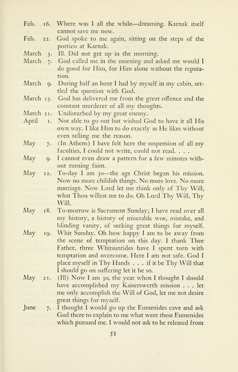 Feb. 16, Where was I all the while—dreaming. Karnak itself cannot save me now. Feb. 2 2. God spoke to me again, sitting on the steps of the portico at Karnak. March 3. III. Did not get up in the morning. March 7. God called me in the morning and asked me would I do good for Him, for Him alone without the reputa- tion. March 9. During half an hour I had by myself in my cabin, set- tled the question with God. March 15. God has delivered me from the great offence and the constant murderer of all my thoughts. March 21. Undisturbed by my great enemy. April I. Not able to go out but wished God to have it all His own way. I like Him to do exactly as He likes without even telling me the reason. May 7. (In Athens) I have felt here the suspension of all my faculties, I could not write, could not read. . . . May 9. I cannot even draw a pattern for a few minutes with- out turning faint. May 12. To-day I am 30—the age Christ began his mission. Now no more childish things. No more love. No more marriage. Now Lord let me think only of Thy Will, what Thou wiliest me to do. Oh Lord Thy Will, Thy Will. May 18. To-morrow is Sacrament Sunday; I have read over all my history, a history of miserable woe, mistake, and blinding vanit)% of seeking great things for myself. May 19. Whit Sunday. Oh how happy I am to be away from the scene of temptation on this day. I thank Thee Father, three Whitsuntides have I spent torn with temptation and overcome. Here I am not safe. God I place myself in Thy Hands . . . if it be Thy Will that I should go on suffering let it be so. May 21. (Ill) Now I am 30, the year when I thought I should have accomplished my Kaiserswerth mission ... let me only accomplish the Will of God, let me not desire great things for myself. June 7. I thought I would go up the Eumenides cave and ask God there to explain to me what were these Eumenides which pursued me. I would not ask to be released from