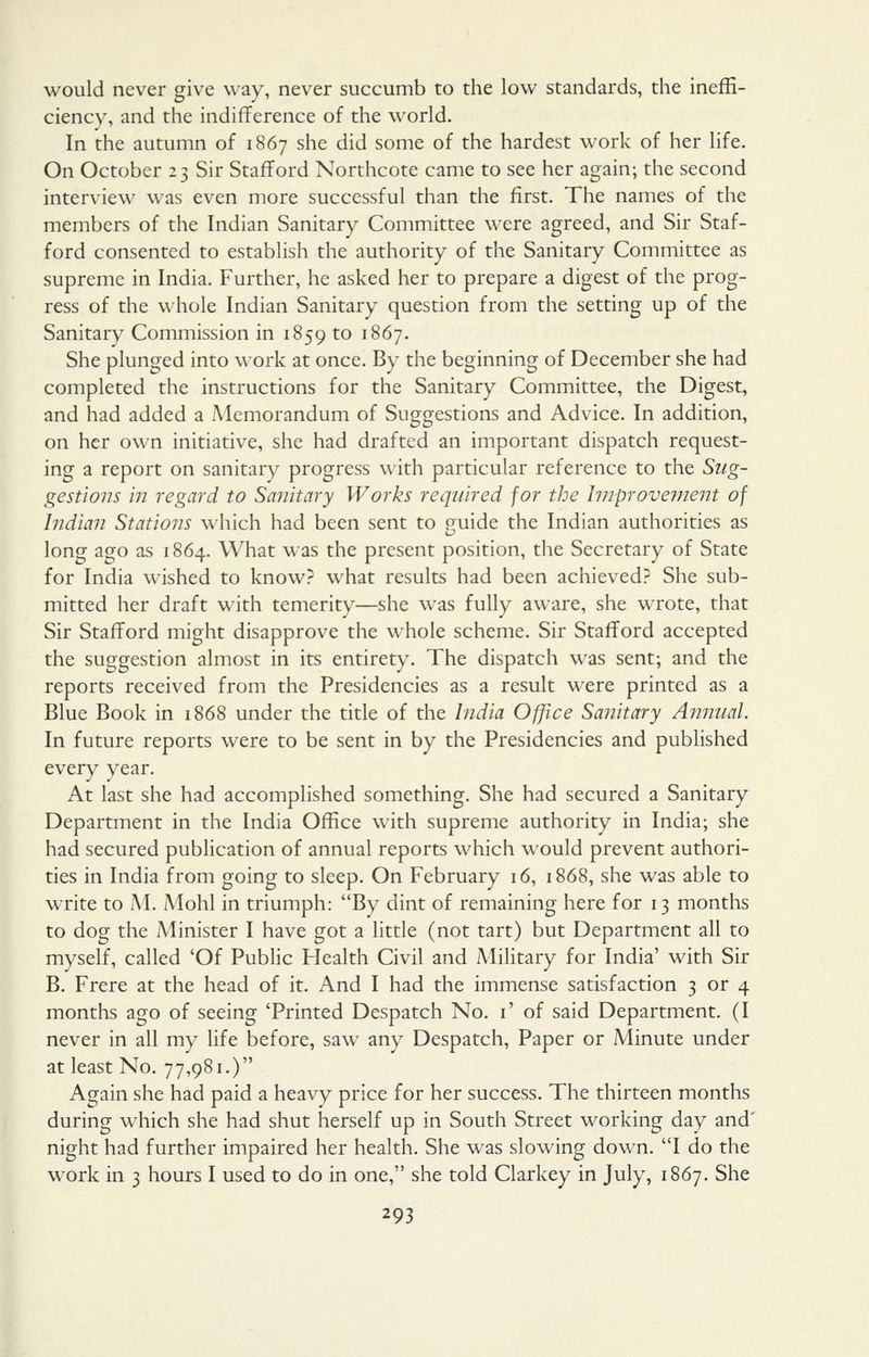 would never give way, never succumb to the low standards, the ineffi- ciency, and the indifference of the world. In the autumn of 1867 she did some of the hardest work of her life. On October 23 Sir Stafford Northcote came to see her again; the second interview was even more successful than the first. The names of the members of the Indian Sanitary Committee were agreed, and Sir Staf- ford consented to establish the authority of the Sanitary Committee as supreme in India. Further, he asked her to prepare a digest of the prog- ress of the whole Indian Sanitary question from the setting up of the Sanitary Commission in 1859 to 1867. She plunged into w ork at once. By the beginning of December she had completed the instructions for the Sanitary Committee, the Digest, and had added a Memorandum of Suggestions and Advice. In addition, on her own initiative, she had drafted an important dispatch request- ing a report on sanitary progress with particular reference to the Sug- gestions in regard to Solitary Works required for the huproveuient of Indian Stations which had been sent to ouide the Indian authorities as long ago as 1864. What was the present position, the Secretary of State for India wished to know? what results had been achieved? She sub- mitted her draft with temerity—she was fully aware, she wrote, that Sir Stafford might disapprove the whole scheme. Sir Stafford accepted the suggestion almost in its entirety. The dispatch was sent; and the reports received from the Presidencies as a result were printed as a Blue Book in 1868 under the title of the India Office Sanitary A?inual. In future reports were to be sent in by the Presidencies and published every year. At last she had accomplished something. She had secured a Sanitary Department in the India Office with supreme authority in India; she had secured publication of annual reports which would prevent authori- ties in India from going to sleep. On February 16, 1868, she was able to write to M. Mohl in triumph: By dint of remaining here for 13 months to dog the Minister I have got a little (not tart) but Department all to myself, called 'Of Public Health Civil and Military for India' with Sir B. Frere at the head of it. And I had the immense satisfaction 3 or 4 months ago of seeing 'Printed Despatch No. i' of said Department. (I never in all my life before, saw any Despatch, Paper or Minute under at least No. 77,981.) Again she had paid a heavy price for her success. The thirteen months during which she had shut herself up in South Street working day and' night had further impaired her health. She was slowing down. I do the work in 3 hours I used to do in one, she told Clarkey in July, 1867. She