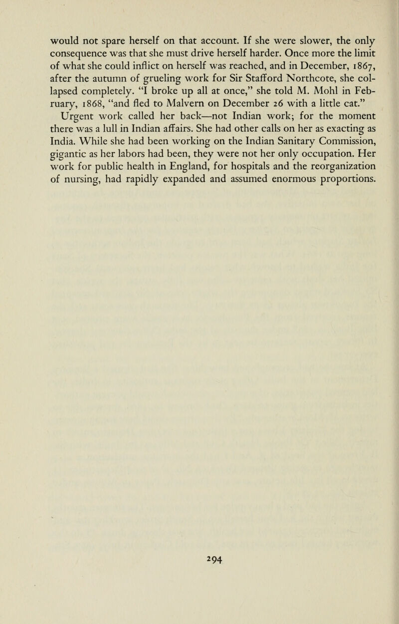 would not spare herself on that account. If she were slower, the only consequence was that she must drive herself harder. Once more the limit of what she could inflict on herself was reached, and in December, 1867, after the autumn of grueling work for Sir Stafford Northcote, she col- lapsed completely. I broke up all at once, she told M. Mohl in Feb- ruary, 1868, and fled to Malvern on December 26 with a little cat. Urgent work called her back—not Indian work; for the moment there was a lull in Indian affairs. She had other calls on her as exacting as India. While she had been working on the Indian Sanitary Commission, gigantic as her labors had been, they were not her only occupation. Her work for public health in England, for hospitals and the reorganization of nursing, had rapidly expanded and assumed enormous proportions.