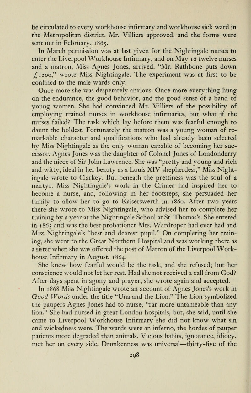 be circulated to every workhouse infirmary and workhouse sick ward in the Metropolitan district. Mr. Villiers approved, and the forms were sent out in February, 1865. In A4arch permission was at last given for the Nightingale nurses to enter the Liverpool Workhouse Infirmary, and on May 16 twelve nurses and a matron. Miss Agnes Jones, arrived. A4r. Rathbone puts down ^1200, wrote Miss Nightingale. The experiment was at first to be confined to the male wards only. Once more she was desperately anxious. Once more everything hung on the endurance, the good behavior, and the good sense of a band of young women. She had convinced Mr. Villiers of the possibility of employing trained nurses in workhouse infirmaries, but what if the nurses failed? The task which lay before them was fearful enough to daunt the boldest. Fortunately the matron was a young woman of re- markable character and qualifications who had already been selected by Miss Nightingale as the only woman capable of becoming her suc- cessor. Agnes Jones was the daughter of Colonel Jones of Londonderry and the niece of Sir John Lawrence. She was pretty and young and rich and witty, ideal in her beauty as a Louis XIV shepherdess, Miss Night- ingale wrote to Clarkey. But beneath the prettiness was the soul of a martyr. Miss Nightingale's work in the Crimea had inspired her to become a nurse, and, following in her footsteps, she persuaded her family to allow her to go to Kaiserswerth in i860. After two years there she wrote to Miss Nightingale, who advised her to complete her training by a year at the Nightingale School at St. Thomas's. She entered in 1863 and was the best probationer Mrs. Wardroper had ever had and Miss Nightingale's best and dearest pupil. On completing her train- ing, she went to the Great Northern Hospital and was working there as a sister when she was offered the post of Matron of the Liverpool Work- house Infirmary in August, 1864. She knew how fearful would be the task, and she refused; but her conscience would not let her rest. Had she not received a call from God? After days spent in agony and prayer, she wrote again and accepted. In 1868 Miss Nightingale wrote an account of Agnes Jones's work in Good Words under the title Una and the Lion. The Lion symbolized the paupers Agnes Jones had to nurse, far more untameable than any lion. She had nursed in great London hospitals, but, she said, until she came to Liverpool Workhouse Infirmary she did not know what sin and wickedness were. The wards were an inferno, the hordes of pauper patients more degraded than animals. Vicious habits, ignorance, idiocy, met her on every side. Drunkenness was universal—thirty-five of the