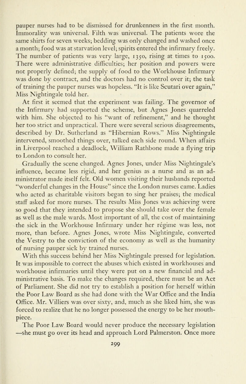 pauper nurses had to be dismissed for drunkenness in the first month. Immorality was universal. Filth was universal. The patients wore the same shirts for seven weeks; bedding was only changed and washed once a month; food was at starvation level; spirits entered the infirmary freely. The number of patients was very large, 1350, rising at times to 1500. There were administrative difficulties; her position and powers were not properly defined; the supply of food to the Workhouse Infirmary was done by contract, and the doctors had no control over it; the task of training the pauper nurses was hopeless. It is like Scutari over again, Miss Nightingale told her. At first it seemed that the experiment was failing. The governor of the Infirmary had supported the scheme, but Agnes Jones quarreled with him. She objected to his want of refinement, and he thought her too strict and unpractical. There were several serious disagreements, described by Dr. Sutherland as Hibernian Rows. Miss Nightingale intervened, smoothed things over, talked each side round. When affairs in Liverpool reached a deadlock, William Rathbone made a flying trip to London to consult her. Gradually the scene changed. Agnes Jones, under Miss Nightingale's influence, became less rigid, and her genius as a nurse and as an ad- ministrator made itself felt. Old women visiting their husbands reported wonderful changes in the House since the London nurses came. Ladies who acted as charitable visitors began to sing her praises; the medical staff asked for more nurses. The results Miss Jones was achieving were so good that they intended to propose she should take over the female as well as the male wards. Most important of all, the cost of maintaining the sick in the Workhouse Infirmary under her regime was less, not more, than before. Agnes Jones, wrote Miss Nightingale, converted the Vestry to the conviction of the economy as well as the humanity of nursing pauper sick by trained nurses. With this success behind her Miss Nightingale pressed for legislation. It was impossible to correct the abuses which existed in workhouses and workhouse infirmaries until they were put on a new financial and ad- ministrative basis. To make the changes required, there must be an Act of Parliament. She did not try to establish a position for herself within the Poor Law Board as she had done with the War Office and the India Office. Mr. Villiers was over sixty, and, much as she liked him, she was forced to realize that he no longer possessed the energy to be her mouth- piece. The Poor Law Board would never produce the necessary legislation —she must go over its head and approach Lord Palmerston. Once more
