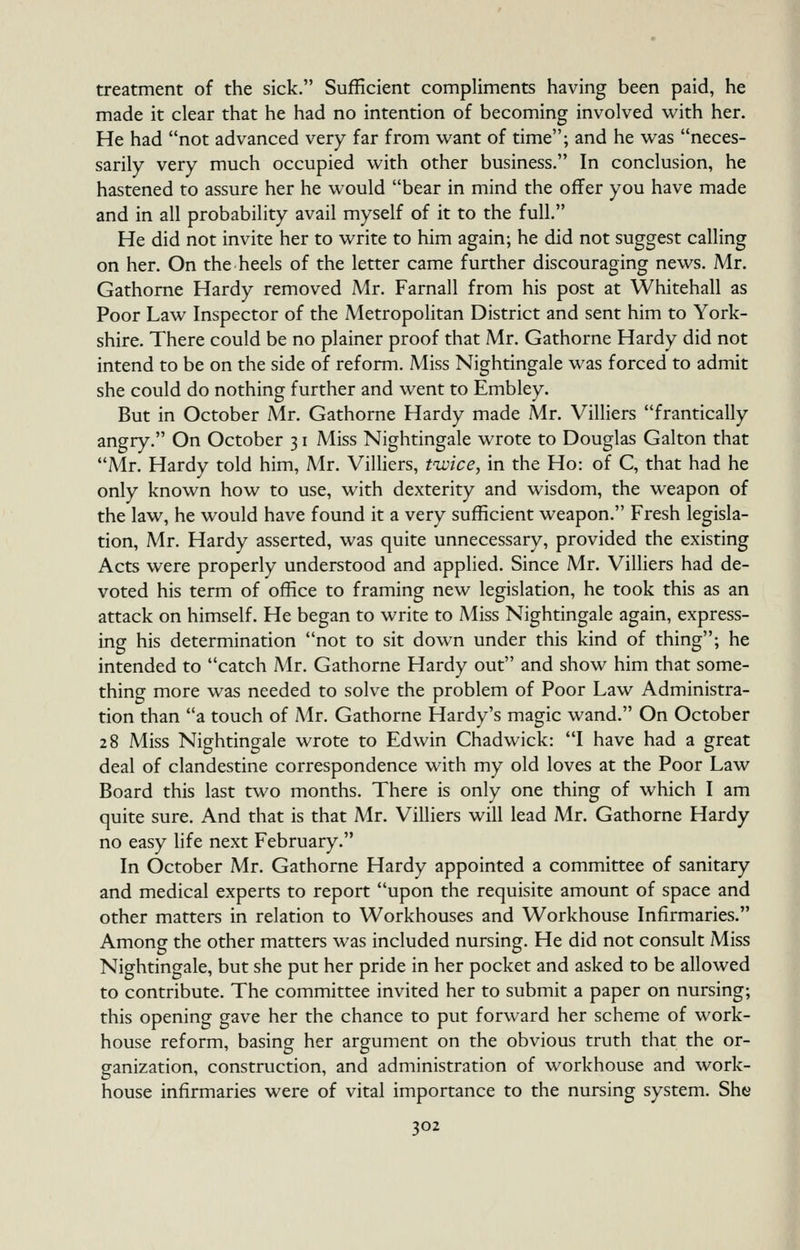 treatment of the sick. Sufficient compliments having been paid, he made it clear that he had no intention of becoming involved with her. He had not advanced very far from want of time; and he was neces- sarily very much occupied with other business. In conclusion, he hastened to assure her he would bear in mind the offer you have made and in all probability avail myself of it to the full. He did not invite her to write to him again; he did not suggest calling on her. On the heels of the letter came further discouraging news. Mr. Gathorne Hardy removed Mr. Farnall from his post at Whitehall as Poor Law Inspector of the Metropolitan District and sent him to York- shire. There could be no plainer proof that Mr. Gathorne Hardy did not intend to be on the side of reform. Miss Nightingale was forced to admit she could do nothing further and went to Embley. But in October Mr. Gathorne Hardy made Mr. Villiers frantically angry. On October 31 Miss Nightingale wrote to Douglas Galton that Air. Hardy told him, Mr. Vilhers, twice, in the Ho: of C, that had he only known how to use, with dexterity and wisdom, the weapon of the law, he would have found it a very sufficient weapon. Fresh legisla- tion, Mr. Hardy asserted, was quite unnecessary, provided the existing Acts were properly understood and applied. Since Mr. Villiers had de- voted his term of office to framing new legislation, he took this as an attack on himself. He began to write to Aiiss Nightingale again, express- ing his determination not to sit down under this kind of thing; he intended to catch Mr. Gathorne Hardy out and show him that some- thing more was needed to solve the problem of Poor Law Administra- tion than a touch of Mr. Gathorne Hardy's magic wand. On October 28 Miss Nightingale wrote to Edwin Chadwick: I have had a great deal of clandestine correspondence with my old loves at the Poor Law Board this last two months. There is only one thing of which I am quite sure. And that is that Mr. Villiers will lead Mr. Gathorne Hardy no easy life next February. In October Mr. Gathorne Hardy appointed a committee of sanitary and medical experts to report upon the requisite amount of space and other matters in relation to Workhouses and Workhouse Infirmaries. Among the other matters was included nursing. He did not consult Miss Nightingale, but she put her pride in her pocket and asked to be allowed to contribute. The committee invited her to submit a paper on nursing; this opening gave her the chance to put forward her scheme of work- house reform, basing her argument on the obvious truth that the or- ganization, construction, and administration of workhouse and work- house infirmaries were of vital importance to the nursing system. Sht;