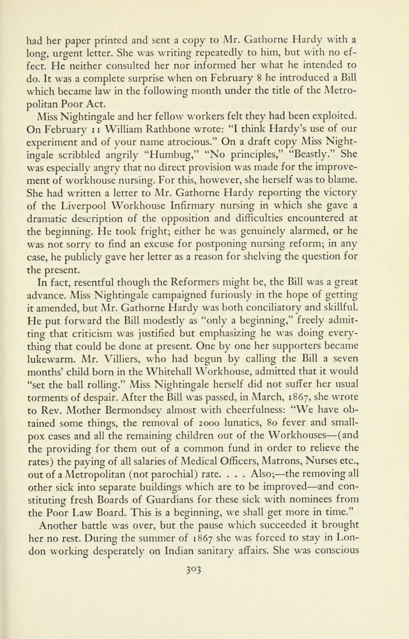had her paper printed and sent a copy to Mr. Gathorne Hardy with a long, urgent letter. She was writing repeatedly to him, but with no ef- fect. He neither consulted her nor informed her what he intended to do. It was a complete surprise when on February 8 he introduced a Bill which became law in the following: month under the title of the Metro- politan Poor Act. Miss Nightingale and her fellow workers felt they had been exploited. On February 11 William Rathbone wrote: I think Hardy's use of our experiment and of your name atrocious. On a draft copy Miss Night- ingale scribbled angrily Humbug, No principles, Beastly. She was especially angry that no direct provision was made for the improve- ment of workhouse nursing. For this, however, she herself was to blame. She had written a letter to Mr. Gathorne Hardy reporting the victory of the Liverpool Workhouse Infirmary nursing in which she gave a dramatic description of the opposition and difficulties encountered at the beginning. He took fright; either he was genuinely alarmed, or he was not sorry to find an excuse for postponing nursing reform; in any case, he publicly gave her letter as a reason for shelving the question for the present. In fact, resentful though the Reformers might be, the Bill was a great advance. Miss Nightingale campaigned furiously in the hope of getting it amended, but Mr. Gathorne Hardy was both conciliatory and skillful. He put forward the Bill modestly as only a beginning, freely admit- ting that criticism was justified but emphasizing he was doing every- thing that could be done at present. One by one her supporters became lukewarm. Mr. Villiers, who had begun by calling the Bill a seven months' child bom in the Whitehall Workhouse, admitted that it would set the ball rolling. Miss Nightingale herself did not suffer her usual torments of despair. After the Bill was passed, in March, 1867, she wrote to Rev. Mother Bermondsey almost with cheerfulness: We have ob- tained some things, the removal of 2000 lunatics, 80 fever and small- pox cases and all the remaining children out of the Workhouses—(and the providing for them out of a common fund in order to relieve the rates) the paying of all salaries of Medical Officers, Matrons, Nurses etc., outof a A4etropolitan (not parochial) rate. . . . Also;—the removing all other sick into separate buildings which are to be improved—and con- stituting fresh Boards of Guardians for these sick with nominees from the Poor Law Board. This is a beginning, we shall get more in time. Another battle was over, but the pause which succeeded it brought her no rest. During the summer of 1867 she was forced to stay in Lon- don working desperately on Indian sanitary affairs. She was conscious