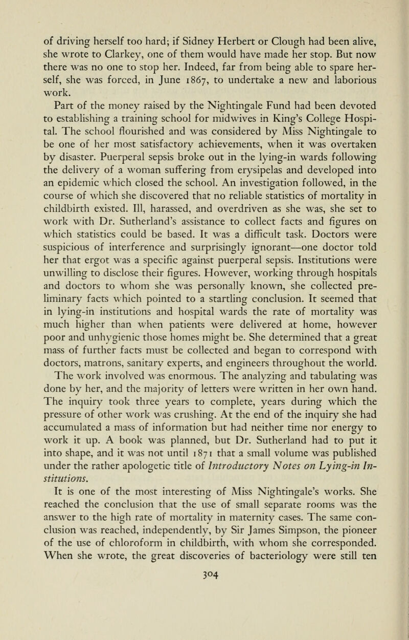 of driving herself too hard; if Sidney Herbert or Clough iiad been alive, she wrote to Clarkey, one of them would have made her stop. But now there was no one to stop her. Indeed, far from being able to spare her- self, she was forced, in June 1867, to undertake a new and laborious work. Part of the money raised by the Nightingale Fund had been devoted to establishing a training school for midwives in King's College Hospi- tal. The school flourished and was considered by Miss Nightingale to be one of her most satisfactory achievements, when it was overtaken by disaster. Puerperal sepsis broke out in the lying-in wards following the delivery of a woman suffering from erysipelas and developed into an epidemic which closed the school. An investigation followed, in the course of which she discovered that no reliable statistics of mortality in childbirth existed. Ill, harassed, and overdriven as she was, she set to work with Dr. Sutherland's assistance to collect facts and figures on which statistics could be based. It was a difficult task. Doctors were suspicious of interference and surprisingly ignorant—one doctor told her that ergot was a specific against puerperal sepsis. Institutions were unwilling to disclose their figures. However, working through hospitals and doctors to whom she was personally known, she collected pre- liminary facts which pointed to a startling conclusion. It seemed that in lying-in institutions and hospital wards the rate of mortality was much higher than when patients were delivered at home, however poor and unhygienic those homes might be. She determined that a great mass of further facts must be collected and began to correspond with doctors, matrons, sanitary experts, and engineers throughout the world. The work involved was enormous. The analyzing and tabulating was done by her, and the majority of letters were written in her own hand. The inquiry took three years to complete, years during which the pressure of other work was crushing. At the end of the inquiry she had accumulated a mass of information but had neither time nor energy to work it up. A book was planned, but Dr. Sutherland had to put it into shape, and it was not until 1871 that a small volume was published under the rather apologetic title of Introductory Notes on Lying-m In- stitutions. It is one of the most interesting of Miss Nightingale's works. She reached the conclusion that the use of small separate rooms was the answer to the high rate of mortality in maternity cases. The same con- clusion was reached, independently, by Sir James Simpson, the pioneer of the use of chloroform in childbirth, with whom she corresponded. When she wrote, the great discoveries of bacteriology were still ten