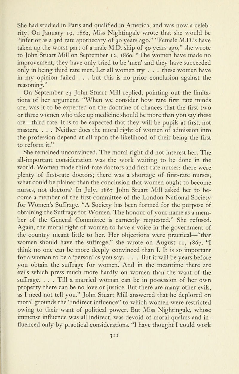 She had studied in Paris and qualified in America, and was now a celeb- rity. On January 19, 1862, Miss Nightingale wrote that she would be inferior as a 3rd rate apothecary of 30 years ago. Female M.D.'s have taken up the worst part of a male M.D. ship of 50 years ago, she wrote to John Stuart Mill on September 12, i860. The women have made no improvement, they have only tried to be 'men' and they have succeeded only in being third rate men. Let all women try . . . these women have in my opinion failed . . . but this is no prior conclusion against the reasoning. On September 23 John Stuart Mill replied, pointing out the limita- tions of her argument. When we consider how rare first rate minds are, was it to be expected on the doctrine of chances that the first two or three women who take up medicine should be more than you sav these are—third rate. It is to be expected that they will be pupils at first, not masters. . . . Neither does the moral right of women of admission into the profession depend at all upon the likelihood of their being the first to reform it. She remained unconvinced. The moral right did not interest her. The all-important consideration was the work waiting to be done in the world. Women made third-rate doctors and first-rate nurses: there were plenty of first-rate doctors; there was a shortage of first-rate nurses; what could be plainer than the conclusion that women ought to become nurses, not doctors? In July, 1867 John Stuart Mill asked her to be- come a member of the first committee of the London National Society for Women's Suffrage. A Society has been formed for the purpose of obtaining the Suffrage for Women. The honour of your name as a mem- ber of the General Committee is earnestly requested. She refused. Again, the moral right of women to have a voice in the government of the countr\' meant little to her. Her objections were practical—that women should have the suffrage, she wrote on August 11, 1867, I think no one can be more deeply convinced than I. It is so important for a woman to be a 'person' as you say. . . . But it will be years before you obtain the suffrage for women. And in the meantime there are evils which press much more hardly on women than the want of the suffrage. . . . Till a married woman can be in possession of her own property there can be no love or justice. But there are many other evils, as I need not tell you. John Stuart Mill answered that he deplored on moral grounds the indirect influence to which women were restricted owing to their want of political power. But Miss Nightingale, whose immense influence was all indirect, was devoid of moral qualms and in- fluenced only by practical considerations. I have thought I could work 3