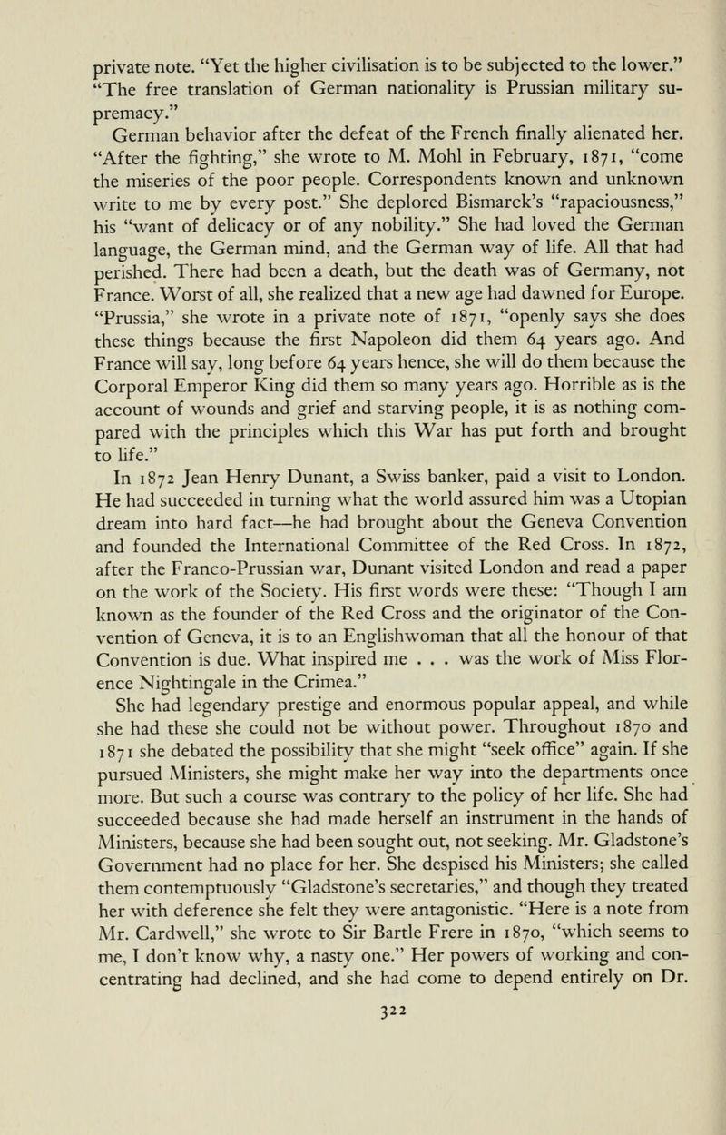 private note. Yet the higher civilisation is to be subjected to the lower. The free translation of German nationality is Prussian military su- premacy. German behavior after the defeat of the French finally alienated her. After the fighting, she wrote to M. Mohl in February, 1871, come the miseries of the poor people. Correspondents known and unknown write to me by every post. She deplored Bismarck's rapaciousness, his want of delicacy or of any nobility. She had loved the German language, the German mind, and the German way of life. All that had perished. There had been a death, but the death was of Germany, not France. Worst of all, she realized that a new age had dawned for Europe. Prussia, she wrote in a private note of 1871, openly says she does these things because the first Napoleon did them 64 years ago. And France wdll say, long before 64 years hence, she will do them because the Corporal Emperor King did them so many years ago. Horrible as is the account of wounds and grief and starving people, it is as nothing com- pared with the principles which this War has put forth and brought to life. In 1872 Jean Henry Dunant, a Swiss banker, paid a visit to London. He had succeeded in turning what the world assured him was a Utopian dream into hard fact—he had brought about the Geneva Convention and founded the International Committee of the Red Cross. In 1872, after the Franco-Prussian war, Dunant visited London and read a paper on the work of the Society. His first words were these: Though I am known as the founder of the Red Cross and the originator of the Con- vention of Geneva, it is to an Englishwoman that all the honour of that Convention is due. What inspired me . . . was the work of Miss Flor- ence Nightingale in the Crimea. She had legendary prestige and enormous popular appeal, and while she had these she could not be without power. Throughout 1870 and 1871 she debated the possibility that she might seek office again. If she pursued Ministers, she might make her way into the departments once more. But such a course was contrary to the policy of her life. She had succeeded because she had made herself an instrument in the hands of Ministers, because she had been sought out, not seeking. Mr. Gladstone's Government had no place for her. She despised his Ministers; she called them contemptuously Gladstone's secretaries, and though they treated her with deference she felt they were antagonistic. Here is a note from Mr. Cardwell, she wrote to Sir Bartle Frere in 1870, which seems to me, I don't know why, a nasty one. Her powers of working and con- centrating had declined, and she had come to depend entirely on Dr.