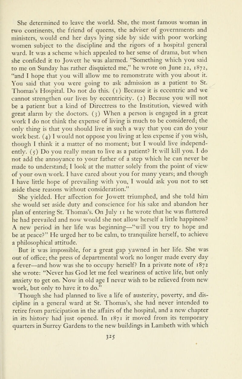 She determined to leave the world. She, the most famous woman in two continents, the friend of queens, the adviser of governments and ministers, would end her days lying side by side with poor working women subject to the discipline and the rigors of a hospital general ward. It was a scheme which appealed to her sense of drama, but when she confided it to Jowett he was alarmed. Something which you said to me on Sunday has rather disquieted me, he wrote on June 22, 1872, and I hope that you w^ill allow me to remonstrate with you about it. You said that you were going to ask admission as a patient to St. Thomas's Hospital. Do not do this. (i) Because it is eccentric and we cannot strengthen our lives by eccentricity, (2) Because you will not be a patient but a kind of Directress to the Institution, viewed with great alarm by the doctors. (3) When a person is engaged in a great work I do not think the expense of living is much to be considered; the only thing is that you should live in such a way that you can do your work best. (4) I would not oppose you living at less expense if you wish, though I think it a matter of no moment; but I would live independ- ently. (5) Do you really mean to live as a patient? It will kill you. I do not add the annoyance to your father of a step which he can never be made to understand; I look at the matter solely from the point of view of your own work. I have cared about you for many years; and though I have httle hope of prevailing with you, I would ask you not to set aside these reasons without consideration. She yielded. Her affection for Jowett triumphed, and she told him she would set aside duty and conscience for his sake and abandon her plan of entering St. Thomas's. On July 11 he wrote that he was flattered he had prevailed and now would she not allow herself a little happiness? A new period in her life was beginning—will you try to hope and be at peace? He urged her to be calm, to tranquilize herself, to achieve a philosophical attitude. But it w^as impossible, for a great gap yawned in her life. She was out of office; the press of departmental work no longer made every day a fever—and how was she to occupy herself? In a private note of 1872 she wrote: Never has God let me feel weariness of active life, but only anxiety to get on. Now in old age I never wish to be relieved from new work, but only to have it to do. Though she had planned to live a life of austerity, poverty, and dis- cipline in a general ward at St. Thomas's, she had never intended to retire from participation in the affairs of the hospital, and a new chapter in its history had just opened. In 1871 it moved from its temporary quarters in Surrey Gardens to the new buildings in Lambeth with which