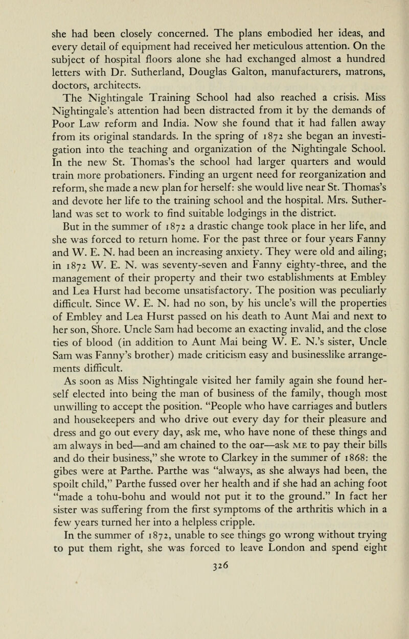 she had been closely concerned. The plans embodied her ideas, and every detail of equipment had received her meticulous attention. On the subject of hospital floors alone she had exchanged almost a hundred letters with Dr. Sutherland, Douglas Galton, manufacturers, matrons, doctors, architects. The Nightingale Training School had also reached a crisis. Miss Nightingale's attention had been distracted from it by the demands of Poor Law reform and India. Now she found that it had fallen away from its original standards. In the spring of 1872 she began an investi- gation into the teaching and organization of the Nightingale School. In the new St. Thomas's the school had larger quarters and would train more probationers. Finding an urgent need for reorganization and reform, she made a new plan for herself: she would live near St. Thomas's and devote her life to the training school and the hospital. Mrs. Suther- land was set to work to find suitable lodgings in the district. But in the summer of 1872 a drastic change took place in her life, and she was forced to return home. For the past three or four years Fanny and W. E. N. had been an increasing anxiety. They were old and ailing; in 1872 W. E. N. was seventy-seven and Fanny eighty-three, and the management of their property and their two establishments at Embley and Lea Hurst had become unsatisfactory. The position was peculiarly difficult. Since W. E. N. had no son, by his uncle's will the properties of Embley and Lea Hurst passed on his death to Aunt Mai and next to her son, Shore. Uncle Sam had become an exacting invalid, and the close ties of blood (in addition to Aunt Mai being W. E. N.'s sister. Uncle Sam was Fanny's brother) made criticism easy and businesslike arrange- ments difficult. As soon as Miss Nightingale visited her family again she found her- self elected into being the man of business of the family, though most unwilling to accept the position. People who have carriages and butlers and housekeepers and who drive out every day for their pleasure and dress and go out every day, ask me, who have none of these things and am always in bed—and am chained to the oar—ask me to pay their bills and do their business, she wrote to Clarkey in the summer of 1868: the gibes were at Parthe. Parthe was always, as she always had been, the spoilt child, Parthe fussed over her health and if she had an aching foot made a tohu-bohu and would not put it to the ground. In fact her sister was suffering from the first symptoms of the arthritis which in a few years turned her into a helpless cripple. In the summer of 1872, unable to see things go wrong without trying to put them right, she was forced to leave London and spend eight