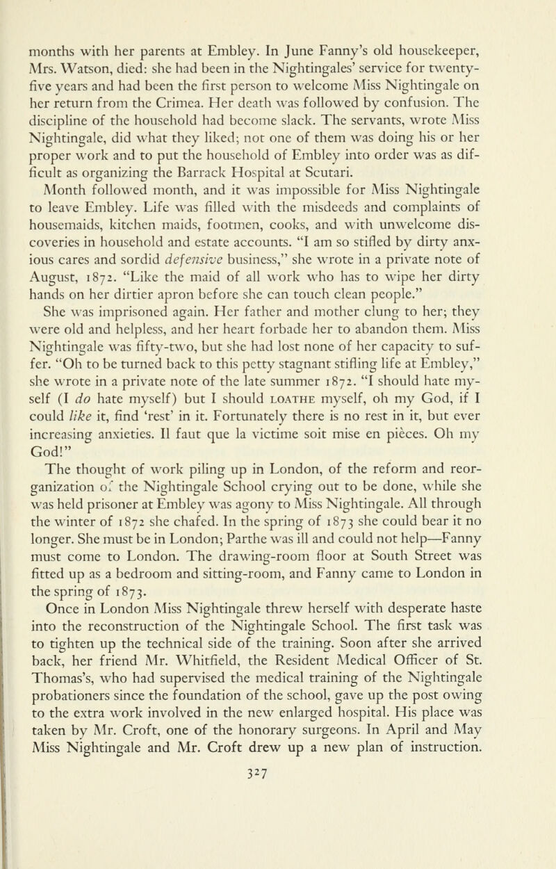 months with her parents at Embley. In June Fanny's old housekeeper, Mrs. Watson, died: she had been in the Nightingales' service for twenty- five years and had been the first person to welcome iMiss Nightingale on her return from the Crimea. Her death was followed by confusion. The discipline of the household had become slack. The servants, wrote Miss Nightingale, did what they liked; not one of them was doing his or her proper work and to put the household of Embley into order was as dif- ficult as organizing the Barrack Hospital at Scutari. Aionth followed month, and it was impossible for Miss Nightingale to leav^e Embley. Life was filled with the misdeeds and complaints of housemaids, kitchen maids, footmen, cooks, and with unwelcome dis- coveries in household and estate accounts. I am so stifled by dirty anx- ious cares and sordid defensive business, she wrote in a private note of August, 1872. Like the maid of all work who has to wipe her dirty hands on her dirtier apron before she can touch clean people. She was imprisoned again. Her father and mother clung to her; they were old and helpless, and her heart forbade her to abandon them. Miss Nightingale was fifty-two, but she had lost none of her capacity to suf- fer. Oh to be turned back to this petty stagnant stifling life at Embley, she wrote in a private note of the late summer 1872. I should hate my- self (I do hate myself) but I should loathe myself, oh my God, if I could like it, find 'rest' in it. Fortunately there is no rest in it, but ever increasing anxieties. II faut que la victime soit mise en pieces. Oh my God! The thought of work piling up in London, of the reform and reor- ganization ol the Nightingale School crying out to be done, while she was held prisoner at Embley was agony to Miss Nightingale. All through the winter of 1872 she chafed. In the spring of 1873 she could bear it no longer. She must be in London; Parthe was ill and could not help—Fanny must come to London. The drawing-room floor at South Street was fitted up as a bedroom and sitting-room, and Fanny came to London in the spring of 1873. Once in London Miss Nightingale threw herself with desperate haste into the reconstruction of the Nightingale School. The first task was to tighten up the technical side of the training. Soon after she arrived back, her friend Mr, Whitfield, the Resident Medical Officer of St. Thomas's, who had supervised the medical training of the Nightingale probationers since the foundation of the school, gave up the post owing to the extra work involved in the new enlarged hospital. His place was taken by Mr. Croft, one of the honorary surgeons. In April and A4ay Miss Nightingale and Mr. Croft drew up a new plan of instruction.