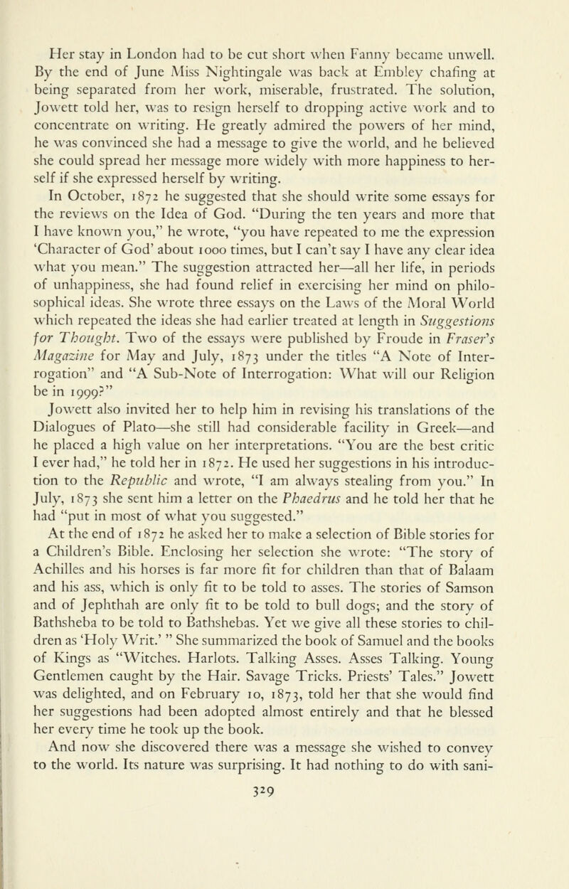 Her stay in London had to be cut short when Fanny became unwell. By the end of June Miss Nightingale was back at Embley chafing at being separated from her work, miserable, frustrated. The solution, Jowett told her, was to resign herself to dropping active work and to concentrate on writing. He greatly admired the powers of her mind, he was convinced she had a message to give the world, and he believed she could spread her message more widely with more happiness to her- self if she expressed herself by writing. In October, 1872 he suggested that she should write some essays for the reviews on the Idea of God. During the ten years and more that I have known you, he wrote, you have repeated to me the expression 'Character of God' about 1000 times, but I can't say I have any clear idea what you mean. The suggestion attracted her—all her life, in periods of unhappiness, she had found relief in exercising her mind on philo- sophical ideas. She wrote three essays on the Laws of the Moral World which repeated the ideas she had earlier treated at length in Suggestions for Thought. Two of the essays were published by Froude in Fraser^s Magazine for May and July, 1873 under the titles A Note of Inter- rogation and A Sub-Note of Interrogation: What will our Religion be in 1999? Jowett also invited her to help him in revising his translations of the Dialogues of Plato—she still had considerable facility in Greek—and he placed a high value on her interpretations. You are the best critic I ever had, he told her in 1872. He used her suggestions in his introduc- tion to the Republic and wrote, I am always stealing from you. In July, 1873 she sent him a letter on the Phaedrus and he told her that he had put in most of what you suggested. At the end of 1872 he asked her to make a selection of Bible stories for a Children's Bible. Enclosing her selection she wrote: The story of Achilles and his horses is far more fit for children than that of Balaam and his ass, which is only fit to be told to asses. The stories of Samson and of Jephthah are only fit to be told to bull dogs; and the story of Bathsheba to be told to Bathshebas. Yet we give all these stories to chil- dren as 'Holy Writ.' She summarized the book of Samuel and the books of Kings as Witches. Harlots. Talking Asses. Asses Talking. Young Gentlemen caught by the Hair. Savage Tricks. Priests' Tales. Jowett was delighted, and on February 10, 1873, told her that she would find her suggestions had been adopted almost entirely and that he blessed her every time he took up the book. And now she discovered there was a message she wished to convey to the world. Its nature was surprising. It had nothing to do with sani-