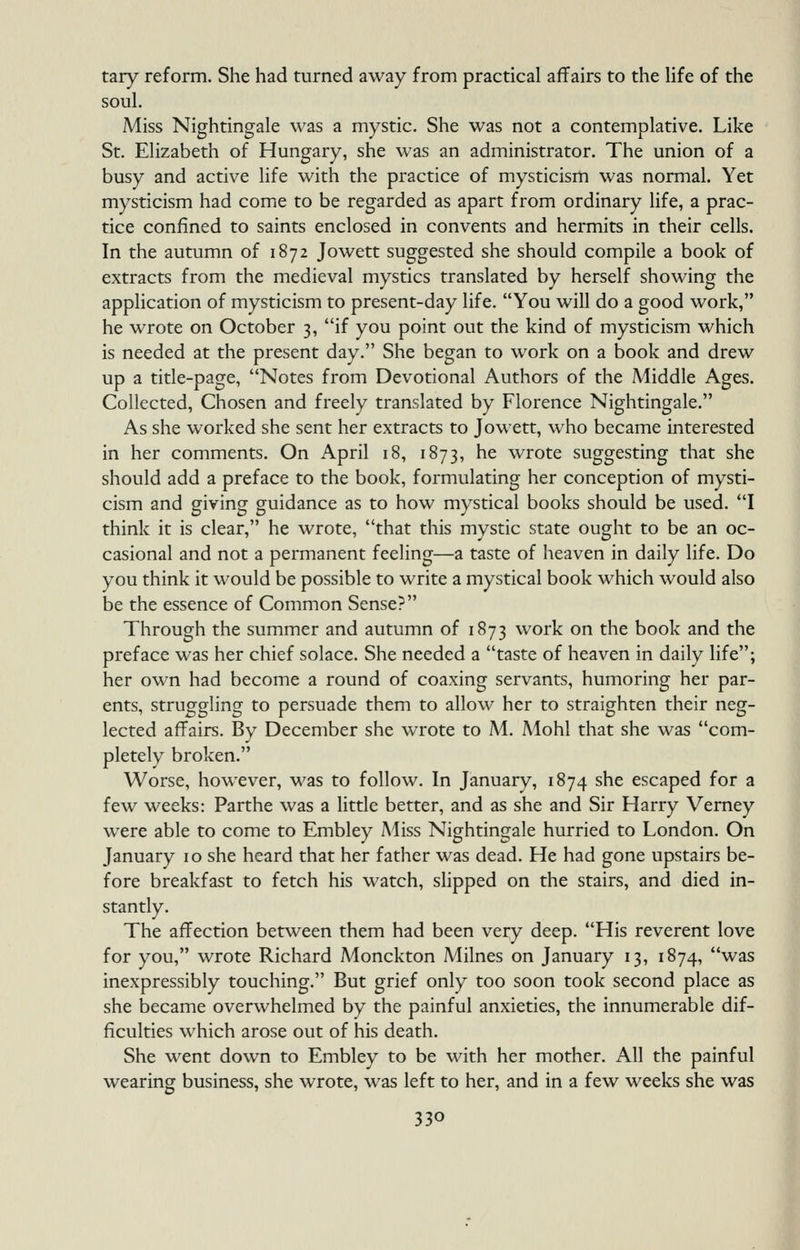 tary reform. She had turned away from practical affairs to the life of the soul. Miss Nightingale was a mystic. She was not a contemplative. Like St. Elizabeth of Hungary, she was an administrator. The union of a busy and active life with the practice of mysticism was normal. Yet mysticism had come to be regarded as apart from ordinary Hfe, a prac- tice confined to saints enclosed in convents and hermits in their cells. In the autumn of 1872 Jowett suggested she should compile a book of extracts from the medieval mystics translated by herself showing the application of mysticism to present-day life. You will do a good work, he wrote on October 3, if you point out the kind of mysticism which is needed at the present day. She began to work on a book and drew up a title-page, Notes from Devotional Authors of the Middle Ages. Collected, Chosen and freely translated by Florence Nightingale. As she worked she sent her extracts to Jowett, who became interested in her comments. On April 18, 1873, he wrote suggesting that she should add a preface to the book, formulating her conception of mysti- cism and giving guidance as to how mystical books should be used. I think it is clear, he wrote, that this mystic state ought to be an oc- casional and not a permanent feeling—a taste of heaven in daily life. Do you think it would be possible to write a mystical book which would also be the essence of Common Sense? Through the summer and autumn of 1873 work on the book and the preface was her chief solace. She needed a taste of heaven in daily life; her own had become a round of coaxing servants, humoring her par- ents, struggling to persuade them to allow her to straighten their neg- lected affairs. By December she wrote to M. Mohl that she was com- pletely broken. Worse, however, was to follow. In January, 1874 she escaped for a few weeks: Parthe was a little better, and as she and Sir Harry Verney were able to come to Embley Miss Nightingale hurried to London. On January 10 she heard that her father was dead. He had gone upstairs be- fore breakfast to fetch his watch, slipped on the stairs, and died in- stantly. The affection between them had been very deep. His reverent love for you, wrote Richard Monckton Milnes on January 13, 1874, was inexpressibly touching. But grief only too soon took second place as she became overwhelmed by the painful anxieties, the innumerable dif- ficulties which arose out of his death. She went down to Embley to be with her mother. All the painful wearing business, she wrote, was left to her, and in a few weeks she was