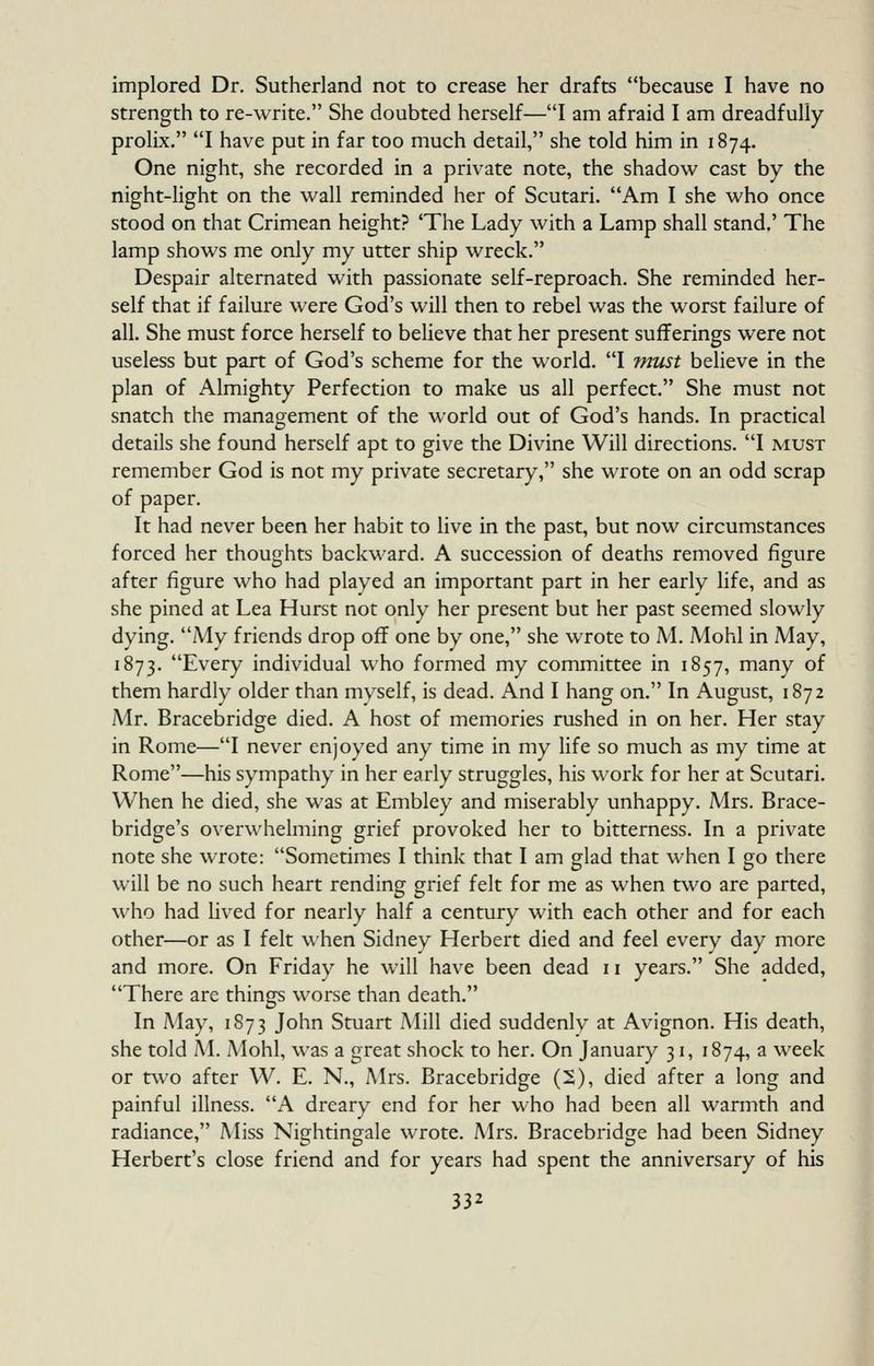 implored Dr. Sutherland not to crease her drafts because I have no strength to re-write. She doubted herself—I am afraid I am dreadfully- prolix. I have put in far too much detail, she told him in 1874. One night, she recorded in a private note, the shadow cast by the night-light on the wall reminded her of Scutari. Am I she who once stood on that Crimean height? 'The Lady with a Lamp shall stand.' The lamp shows me only my utter ship wreck. Despair alternated with passionate self-reproach. She reminded her- self that if failure were God's will then to rebel was the worst failure of all. She must force herself to believe that her present sufferings were not useless but part of God's scheme for the world. I must believe in the plan of Almighty Perfection to make us all perfect. She must not snatch the management of the world out of God's hands. In practical details she found herself apt to give the Divine Will directions. I must remember God is not my private secretary, she wrote on an odd scrap of paper. It had never been her habit to live in the past, but now circumstances forced her thoughts backward. A succession of deaths removed figure after figure who had played an important part in her early life, and as she pined at Lea Hurst not only her present but her past seemed slowly dying. My friends drop off one by one, she wrote to M. Mohl in May, 1873. Every individual who formed my committee in 1857, many of them hardly older than myself, is dead. And I hang on. In August, 1872 Mr. Bracebridge died. A host of memories rushed in on her. Her stay in Rome—I never enjoyed any time in my life so much as my time at Rome—his sympathy in her early struggles, his work for her at Scutari. When he died, she was at Embley and miserably unhappy. Mrs. Brace- bridge's overwhelming grief provoked her to bitterness. In a private note she wrote: Sometimes I think that I am glad that when I go there will be no such heart rending grief felt for me as when two are parted, who had lived for nearly half a century with each other and for each other—or as I felt when Sidney Herbert died and feel every day more and more. On Friday he will have been dead 11 years. She added, There are things worse than death. In May, 1873 John Stuart Mill died suddenly at Avignon. His death, she told M. Mohl, was a great shock to her. On January 31, 1874, a week or two after W. E. N., Mrs. Bracebridge (2), died after a long and painful illness. A dreary end for her who had been all warmth and radiance, Miss Nightingale wrote. Mrs. Bracebridge had been Sidney Herbert's close friend and for years had spent the anniversary of his