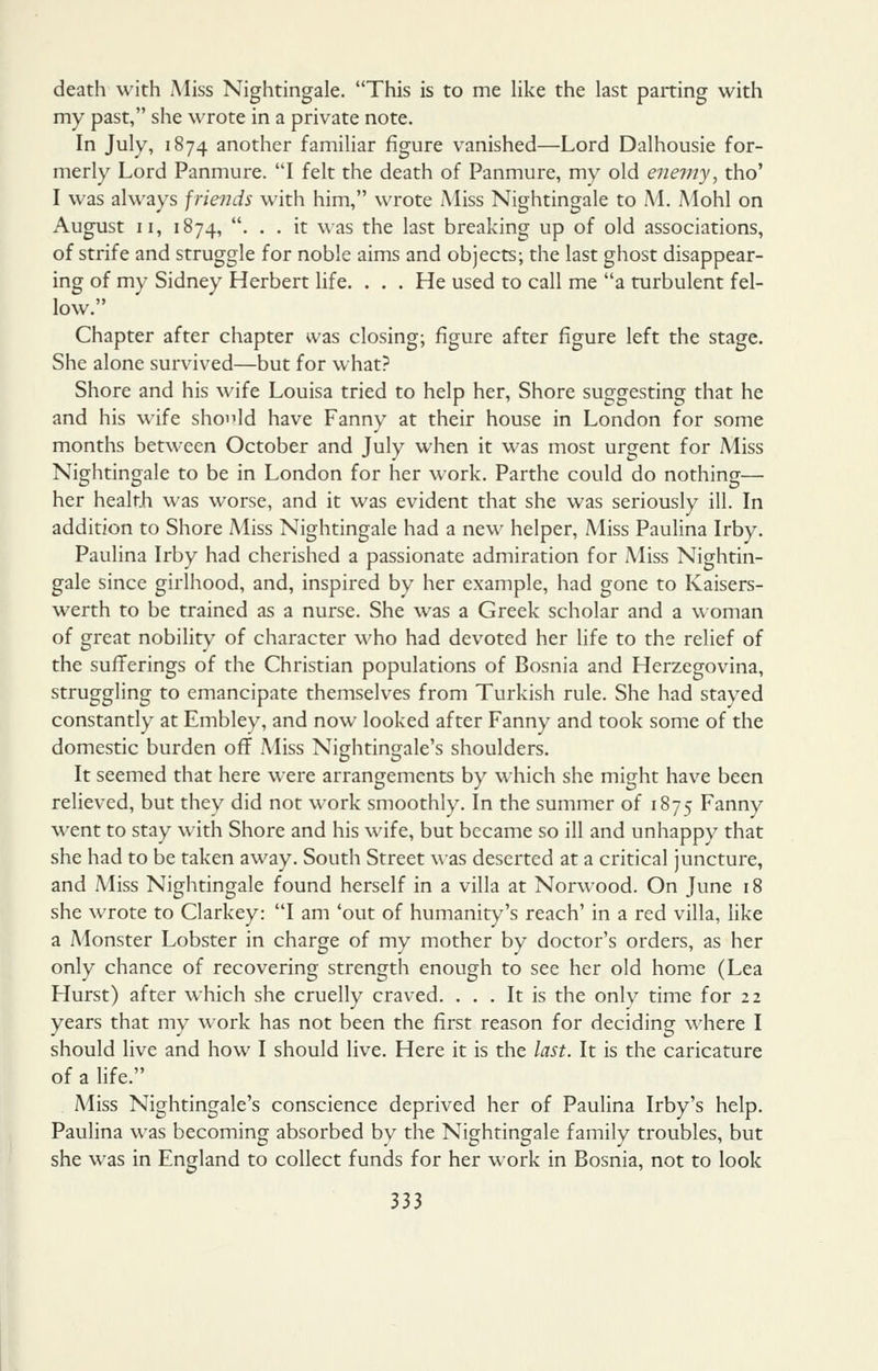 death with Miss Nightingale. This is to me Hke the last parting with my past, she wrote in a private note. In July, 1874 another familiar figure vanished—Lord Dalhousie for- merly Lord Panmure. I felt the death of Panmure, my old enemy, tho' I was always friends with him, wrote Miss Nightingale to M. Mohl on August II, 1874, . . . it was the last breaking up of old associations, of strife and struggle for noble aims and objects; the last ghost disappear- ing of my Sidney Herbert life. ... He used to call me a turbulent fel- low. Chapter after chapter was closing; figure after figure left the stage. She alone survived—but for what? Shore and his wife Louisa tried to help her. Shore suggesting that he and his wife should have Fanny at their house in London for some months between October and July when it was most urgent for Miss Nightingale to be in London for her work. Parthe could do nothing— her health was worse, and it was evident that she was seriously ill. In addition to Shore Miss Nightingale had a new helper. Miss Paulina Irby. Paulina Irby had cherished a passionate admiration for Miss Nightin- gale since girlhood, and, inspired by her example, had gone to Kaisers- werth to be trained as a nurse. She was a Greek scholar and a woman of great nobility of character who had devoted her Hfe to the relief of the sufferings of the Christian populations of Bosnia and Herzegovina, struggling to emancipate themselves from Turkish rule. She had stayed constantly at Embley, and now looked after Fanny and took some of the domestic burden off Miss Nightingale's shoulders. It seemed that here were arrangements by which she might have been relieved, but they did not work smoothly. In the summer of 1875 Fanny went to stay with Shore and his wife, but became so ill and unhappy that she had to be taken away. South Street was deserted at a critical juncture, and Miss Nightingale found herself in a villa at Norwood. On June 18 she wrote to Clarkey: I am 'out of humanity's reach' in a red villa, like a Monster Lobster in charge of my mother by doctor's orders, as her only chance of recovering strength enough to see her old home (Lea Hurst) after which she cruelly craved. ... It is the only time for 22 years that my work has not been the first reason for deciding where I should live and how I should live. Here it is the last. It is the caricature of a life. Miss Nightingale's conscience deprived her of Paulina Irby's help. Paulina was becoming absorbed by the Nightingale family troubles, but she was in England to collect funds for her work in Bosnia, not to look