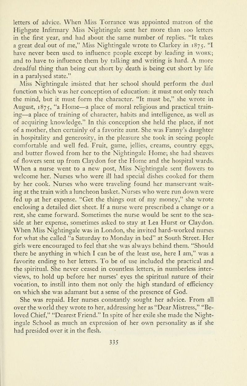 letters of advice. When Miss Torrance was appointed matron of the Highgate Infirmary Miss Nightingale sent her more than loo letters in the first year, and had about the same number of replies. It takes a great deal out of me, Miss Nightingale wrote to Clarkey in 1875. ^ have never been used to influence people except by leading in work; and to have to influence them by talking and writing is hard. A more dreadful thing than being cut short by death is being cut short by life in a paralysed state. Miss Nightingale insisted that her school should perform the dual function which was her conception of education: it must not only teach the mind, but it must form the character. It must be, she wrote in August, 1875, a Home—a place of moral religious and practical train- ing—a place of training of character, habits and intelHgence, as well as of acquiring knowledge. In this conception she held the place, if not of a mother, then certainly of a favorite aunt. She was Fanny's daughter in hospitality and generosity, in the pleasure she took in seeing people comfortable and well fed. Fruit, game, jellies, creams, country eggs, and butter flowed from her to the Nightingale Home; she had sheaves of flowers sent up from Claydon for the Home and the hospital wards. When a nurse went to a new post. Miss Nightingale sent floM^ers to welcome her. Nurses who were ill had special dishes cooked for them by her cook. Nurses who were traveling found her manservant wait- ing at the train with a luncheon basket. Nurses who were run down were fed up at her expense. Get the things out of my money, she wrote enclosing a detailed diet sheet. If a nurse were prescribed a change or a rest, she came forward. Sometimes the nurse would be sent to the sea- side at her expense, sometimes asked to stay at Lea Hurst or Claydon. When Miss Nightingale was in London, she invited hard-worked nurses for what she called a Saturday to Monday in bed at South Street. Her girls were encouraged to feel that she was always behind them. Should there be anything in which I can be of the least use, here I am, was a favorite ending to her letters. To be of use included the practical and the spiritual. She never ceased in countless letters, in numberless inter- views, to hold up before her nurses' eyes the spiritual nature of their vocation, to instill into them not only the high standard of efficiency on which she was adamant but a sense of the presence of God. She was repaid. Her nurses constantly sought her advice. From all over the world they wrote to her, addressing her as Dear Alistress, Be- loved Chief, Dearest Friend. In spite of her exile she made the Night- ingale School as much an expression of her own personaUty as if she had presided over it in the flesh.