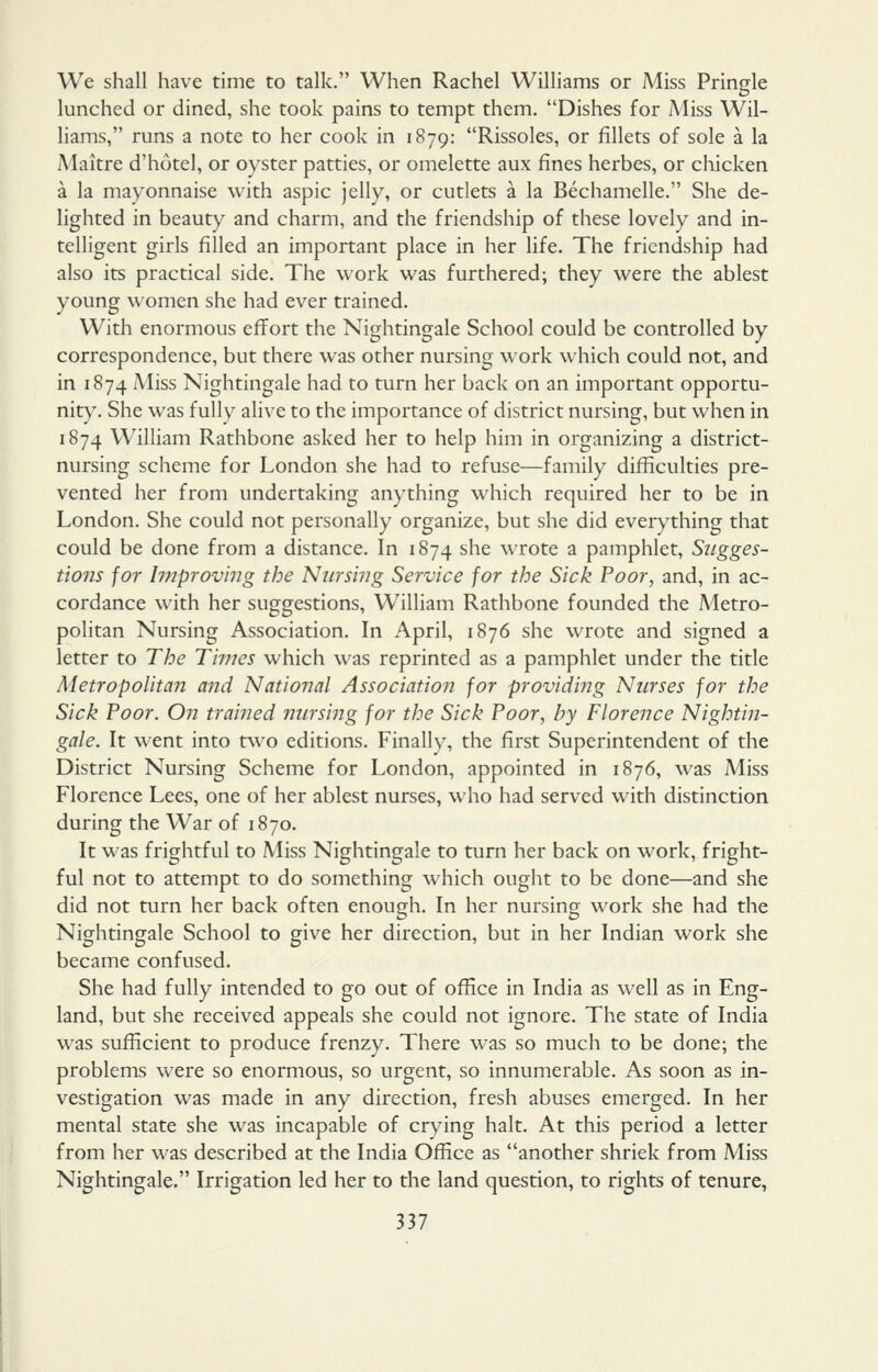 We shall have time to talk, When Rachel Williams or Miss Pringle lunched or dined, she took pains to tempt them. Dishes for Miss Wil- liams, runs a note to her cook in 1879: Rissoles, or fillets of sole a la Maitre d'hotel, or oyster patties, or omelette aux fines herbes, or chicken a la mayonnaise with aspic jelly, or cutlets a la Bechamelle. She de- lighted in beauty and charm, and the friendship of these lovely and in- telligent girls filled an important place in her life. The friendship had also its practical side. The work was furthered; they were the ablest young women she had ever trained. With enormous effort the Nightingale School could be controlled by correspondence, but there was other nursing work which could not, and in 1874 Miss Nightingale had to turn her back on an important opportu- nity. She was fully alive to the importance of district nursing, but when in 1874 William Rathbone asked her to help him in organizing a district- nursing scheme for London she had to refuse—family difficulties pre- vented her from undertaking anything which required her to be in London. She could not personally organize, but she did everything that could be done from a distance. In 1874 she wrote a pamphlet. Sugges- tions for Improv'nig the Nursing Service for the Sick Poor, and, in ac- cordance with her suggestions, William Rathbone founded the A4etro- politan Nursing Association. In April, 1876 she wrote and signed a letter to The Times which was reprinted as a pamphlet under the title Metropolitan and National Association for providitig Nurses for the Sick Poor. On traijied nursing for the Sick Poor, by Florence Nightin- gale. It went into two editions. Finally, the first Superintendent of the District Nursing Scheme for London, appointed in 1876, was Miss Florence Lees, one of her ablest nurses, who had served with distinction during the War of 1870. It was frightful to Miss Nightingale to turn her back on work, fright- ful not to attempt to do something which ought to be done—and she did not turn her back often enough. In her nursing work she had the Nightingale School to give her direction, but in her Indian work she became confused. She had fully intended to go out of office in India as well as in Eng- land, but she received appeals she could not ignore. The state of India was sufficient to produce frenzy. There was so much to be done; the problems were so enormous, so urgent, so innumerable. As soon as in- vestigation was made in any direction, fresh abuses emerged. In her mental state she was incapable of crying halt. At this period a letter from her was described at the India Office as another shriek from Miss Nightingale. Irrigation led her to the land question, to rights of tenure,