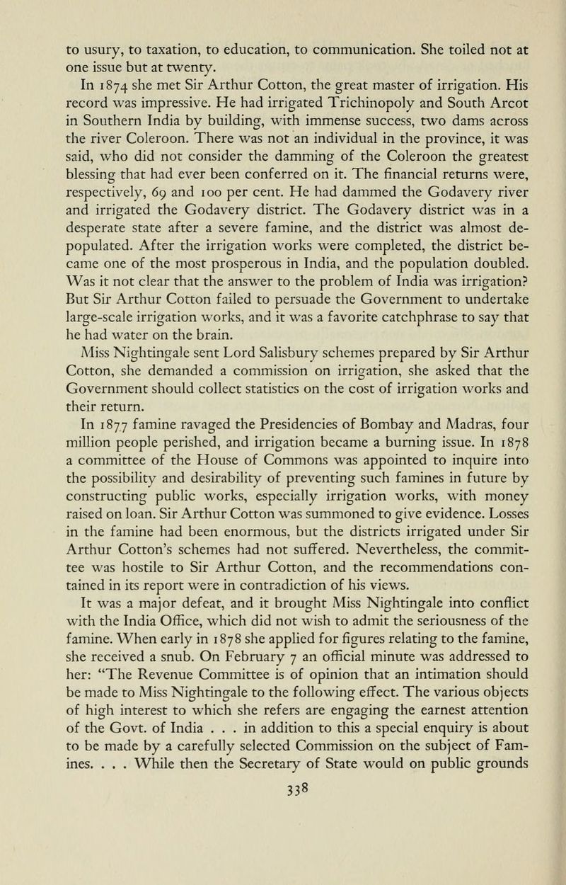 to usury, to taxation, to education, to communication. She toiled not at one issue but at twenty. In 1874 she met Sir Arthur Cotton, the great master of irrigation. His record was impressive. He had irrigated Trichinopoly and South Arcot in Southern India by building, with immense success, two dams across the river Coleroon. There was not an individual in the province, it was said, who did not consider the damming of the Coleroon the greatest blessing that had ever been conferred on it. The financial returns were, respectively, 69 and 100 per cent. He had dammed the Godavery river and irrigated the Godavery district. The Godavery district was in a desperate state after a severe famine, and the district was almost de- populated. After the irrigation works were completed, the district be- came one of the most prosperous in India, and the population doubled. Was it not clear that the answer to the problem of India was irrigation? But Sir Arthur Cotton failed to persuade the Government to undertake large-scale irrigation works, and it was a favorite catchphrase to say that he had water on the brain. iMiss Nightingale sent Lord Salisbury schemes prepared by Sir Arthur Cotton, she demanded a commission on irrigation, she asked that the Government should collect statistics on the cost of irrigation works and their return. In 1877 famine ravaged the Presidencies of Bombay and Madras, four million people perished, and irrigation became a burning issue. In 1878 a committee of the House of Commons was appointed to inquire into the possibility and desirability of preventing such famines in future by constructing public works, especially irrigation works, with money raised on loan. Sir Arthur Cotton was summoned to give evidence. Losses in the famine had been enormous, but the districts irrigated under Sir Arthur Cotton's schemes had not suffered. Nevertheless, the commit- tee was hostile to Sir Arthur Cotton, and the recommendations con- tained in its report were in contradiction of his views. It was a major defeat, and it brought Miss Nightingale into conflict with the India Office, which did not wish to admit the seriousness of the famine. When early in 1878 she applied for figures relating to the famine, she received a snub. On February 7 an official minute was addressed to her: The Revenue Committee is of opinion that an intimation should be made to Miss Nightingale to the following effect. The various objects of high interest to which she refers are engaging the earnest attention of the Govt, of India ... in addition to this a special enquiry is about to be made by a carefully selected Commission on the subject of Fam- ines. . . . While then the Secretary of State would on public grounds