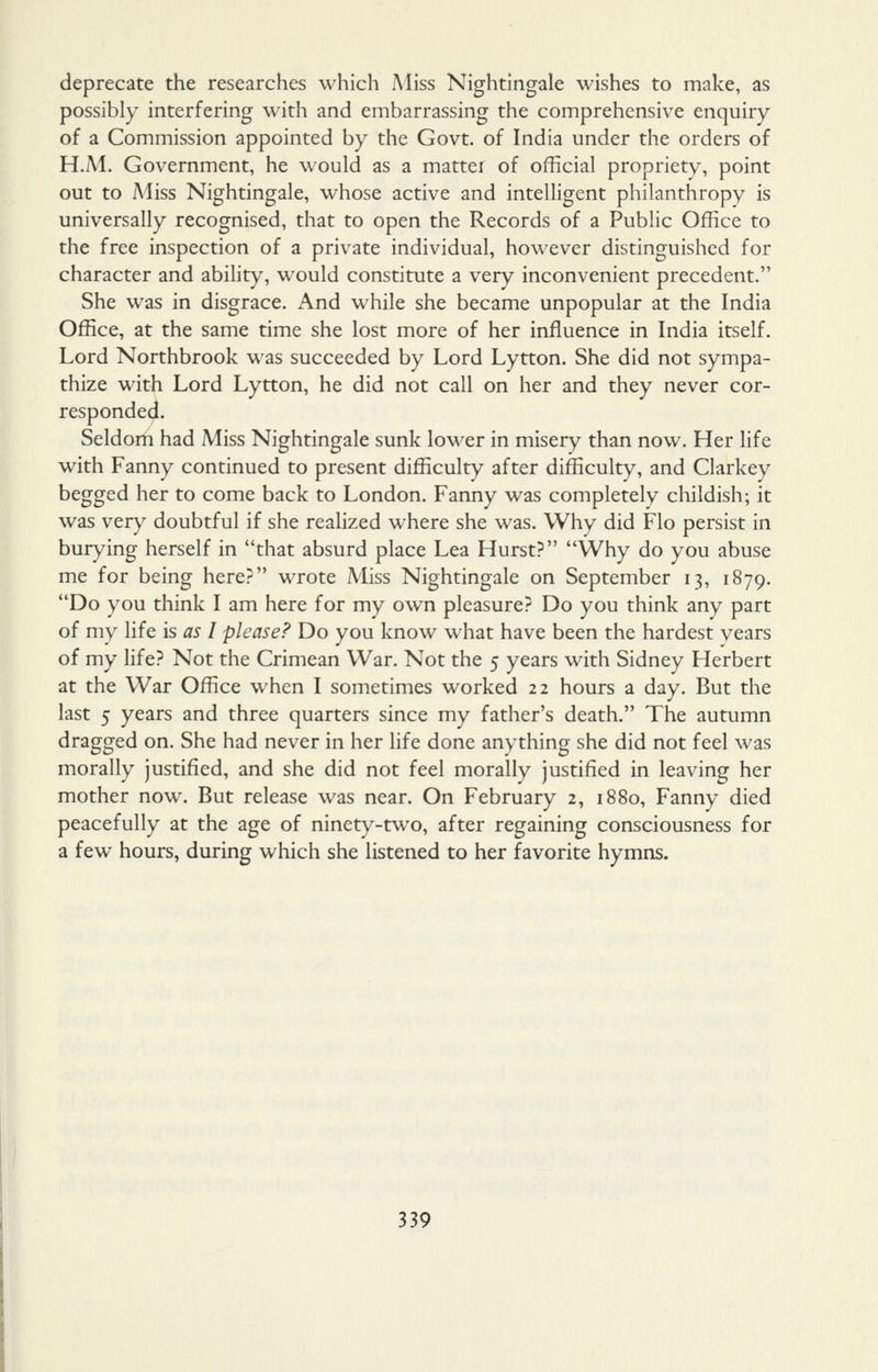 deprecate the researches which Miss Nightingale wishes to make, as possibly interfering with and embarrassing the comprehensive enquiry of a Commission appointed by the Govt, of India under the orders of H.M. Government, he would as a matter of official propriety, point out to Miss Nightingale, whose active and intelligent philanthropy is universally recognised, that to open the Records of a Public Office to the free inspection of a private individual, however distinguished for character and abihty, would constitute a very inconvenient precedent. She was in disgrace. And while she became unpopular at the India Office, at the same time she lost more of her influence in India itself. Lord Northbrook was succeeded by Lord Lytton. She did not sympa- thize with Lord Lytton, he did not call on her and they never cor- responded. Seldom had Miss Nightingale sunk lower in misery than now. Her life with Fanny continued to present difficulty after difficulty, and Clarkey begged her to come back to London. Fanny was completely childish; it was very doubtful if she reahzed where she was. Why did Flo persist in burying herself in that absurd place Lea Hurst? Why do you abuse me for being here? wrote Miss Nightingale on September 13, 1879. Do you think I am here for my own pleasure? Do you think any part of my life is as I please? Do you know what have been the hardest years of my life? Not the Crimean War. Not the 5 years with Sidney Herbert at the War Office when I sometimes worked 22 hours a day. But the last 5 years and three quarters since my father's death. The autumn dragged on. She had never in her life done anything she did not feel was morally justified, and she did not feel morally justified in leaving her mother now. But release was near. On February 2, 1880, Fanny died peacefully at the age of ninety-two, after regaining consciousness for a few hours, during which she listened to her favorite hymns.