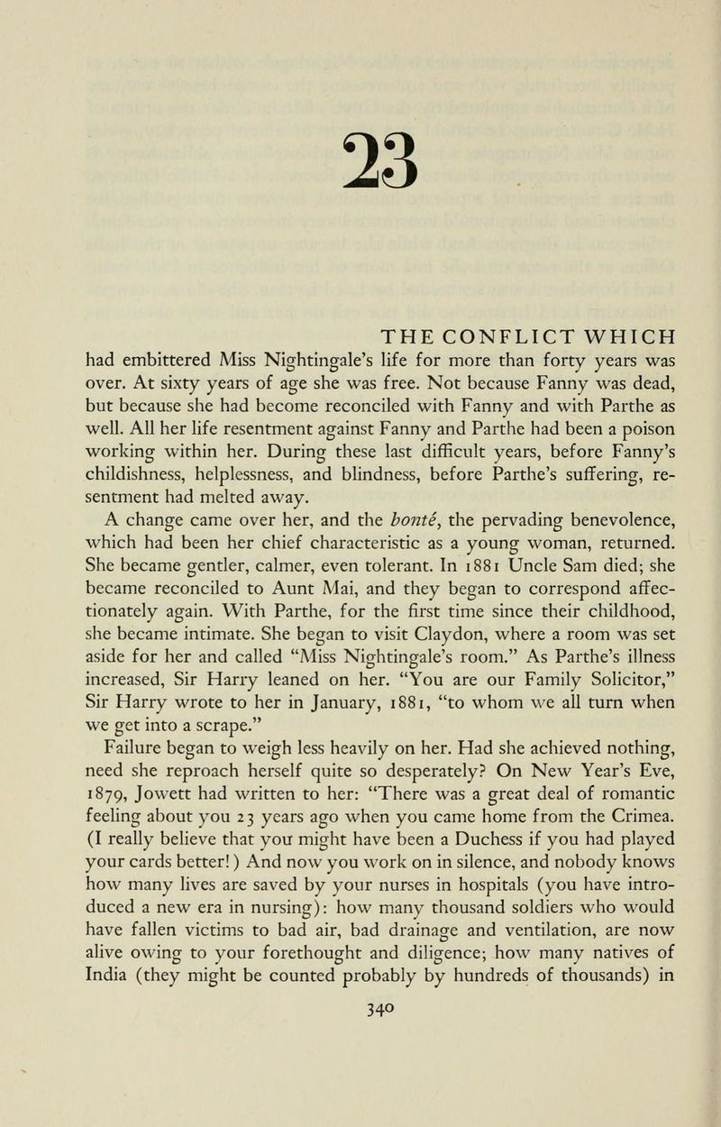 23 THE CONFLICT WHICH had embittered Miss Nightingale's hfe for more than forty years was over. At sixty years of age she was free. Not because Fanny was dead, but because she had become reconciled with Fanny and with Parthe as well. All her life resentment against Fanny and Parthe had been a poison working within her. During these last difficult years, before Fanny's childishness, helplessness, and blindness, before Parthe's suffering, re- sentment had melted away. A change came over her, and the bonte, the pervading benevolence, which had been her chief characteristic as a young woman, returned. She became gentler, calmer, even tolerant. In 1881 Uncle Sam died; she became reconciled to Aunt Mai, and they began to correspond affec- tionately again. With Parthe, for the first time since their childhood, she became intimate. She began to visit Claydon, where a room was set aside for her and called Miss Nightingale's room. As Parthe's illness increased, Sir Harry leaned on her. You are our Family Solicitor, Sir Harry wrote to her in January, 1881, to whom we all turn when we get into a scrape. Failure began to weigh less heavily on her. Had she achieved nothing, need she reproach herself quite so desperately? On New Year's Eve, 1879, Jowett had written to her: There was a great deal of romantic feeling about you 2 3 years ago when you came home from the Crimea. (I really believe that you might have been a Duchess if you had played your cards better!) And now you work on in silence, and nobody knows how many lives are saved by your nurses in hospitals (you have intro- duced a new era in nursing): how many thousand soldiers who would have fallen victims to bad air, bad drainage and ventilation, are now alive owing to your forethought and diligence; how many natives of India (they might be counted probably by hundreds of thousands) in