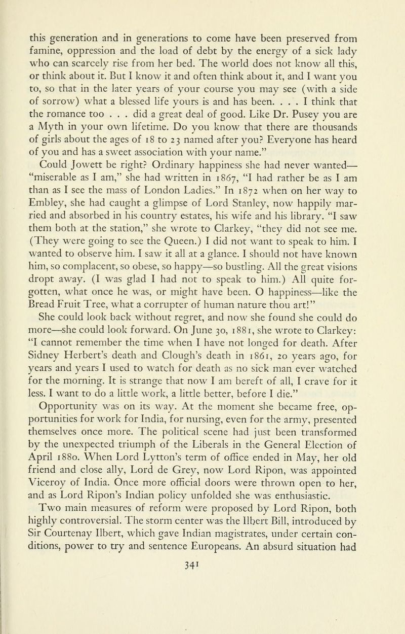 this generation and in generations to come have been preserved from famine, oppression and the load of debt by the energy of a sick lady who can scarcely rise from her bed. The world does not know all this, or think about it. But I know it and often think about it, and I want you to, so that in the later years of your course you may see (with a side of sorrow) what a blessed life yours is and has been. ... I think that the romance too . . . did a great deal of good. Like Dr. Pusey you are a Myth in your own lifetime. Do you know that there are thousands of girls about the ages of 18 to 23 named after you? Everyone has heard of you and has a sweet association with your name. Could Jowett be right? Ordinary happiness she had never wanted— miserable as I am, she had written in 1867, I had rather be as I am than as I see the mass of London Ladies. In 1872 when on her way to Embley, she had caught a glimpse of Lord Stanley, now happily mar- ried and absorbed in his country estates, his wife and his library. I saw them both at the station, she wrote to Clarkey, they did not see me. (They were going to see the Queen.) I did not want to speak to him. I wanted to observe him. I saw it all at a glance. I should not have known him, so complacent, so obese, so happy—so bustling. All the great visions dropt away. (I was glad I had not to speak to him.) All quite for- gotten, what once he was, or might have been. O happiness—Hke the Bread Fruit Tree, what a corrupter of human nature thou art! She could look back without regret, and now she found she could do more—she could look forward. On June 30, 1881, she wrote to Clarkey: I cannot remember the time when I have not longed for death. After Sidney Herbert's death and Clough's death in 1861, 20 years ago, for years and years I used to watch for death as no sick man ever watched for the morning. It is strange that now I am bereft of all, I crave for it less. I want to do a little work, a little better, before I die. Opportunity was on its way. At the moment she became free, op- portunities for work for India, for nursing, even for the army, presented themselves once more. The political scene had just been transformed by the unexpected triumph of the Liberals in the General Election of April 1880. When Lord Lytton's term of office ended in May, her old friend and close ally. Lord de Grey, now Lord Ripon, was appointed Viceroy of India. Once more official doors were thrown open to her, and as Lord Ripon's Indian policy unfolded she was enthusiastic. Two main measures of reform were proposed by Lord Ripon, both highly controversial. The storm center was the llbert Bill, introduced by Sir Courtenay Ilbert, which gave Indian magistrates, under certain con- ditions, power to try and sentence Europeans. An absurd situation had