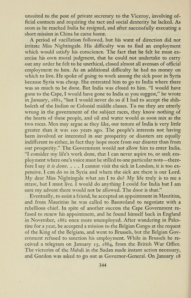unsuited to the post of private secretary to the Viceroy, involving of- ficial contacts and requiring the tact and social dexterity he lacked. As soon as he reached India he resigned, and after successfully executing a short mission in China he came home. A period of vacillation followed, but his M^ant of direction did not irritate Miss Nightingale. His difficulty was to find an employment which would satisfy his conscience. The fact that he felt he must ex- ercise his own moral judgment, that he could not undertake to carry out any order he felt to be unethical, closed almost all avenues of official employment to him. As an additional difficulty he had no money on which to Hve. He spoke of going to work among the sick poor in Syria because Syria was cheap. She entreated him to go to India where there was so much to be done. But India was closed to him. I would have gone to the Cape, I would have gone to India as you suggest, he wrote in January, 1881, but I would never do so if I had to accept the shib- boleth of the Indian or Colonial middle classes. To me they are utterly wrong in the government of the subject races, they know nothing of the hearts of these people, and oil and water would as soon mix as the two races. Men may argue as they like, our tenure of India is very little greater than it was 100 years ago. The people's interests not having been involved or interested in our prosperity or disasters are equally indifferent to either, in fact they hope more from our disaster than from our prosperity. The Government would not allow him to enter India. I consider my life's work done, that I can never aspire to, or seek em- ployment where one's voice must be stilled to one particular note—there- fore I say it is dojje. ... I cannot visit the sick in London; it is too ex- pensive. I can do so in Syria and where the sick are there is our Lord. My dear Miss Nightingale what am I to do? My hfe truly is to me a straw, but I must live. I would do anything I could for India but I am sure my advent there would not be allowed. The door is shut. Eventually, to assist a friend, he accepted an appointment in Mauritius, and from Mauritius he was called to Basutoland to negotiate with a rebellious chief. In spite of another success the Cape Government re- fused to renew his appointment, and he found himself back in England in November, 1882 once more unemployed. After wandering in Pales- tine for a year, he accepted a mission to the Belgian Congo at the request of the King of the Belgians, and went to Brussels, but the Belgian Gov- ernment refused to sanction his employment. While in Brussels he re- ceived a telegram on January 15, 1884, from the British War Office. The victories of the Mahdi in the Sudan made instant action necessary, and Gordon was asked to go out as Governor-General. On January 18