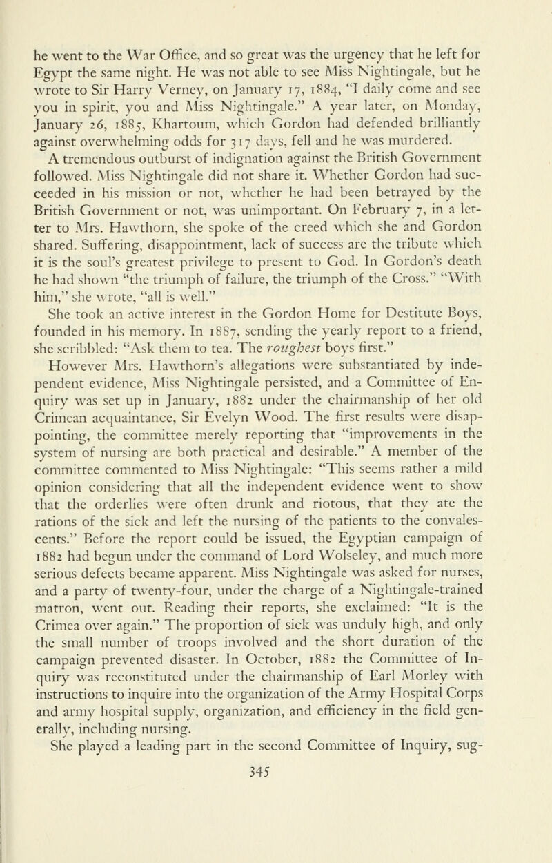 he went to the War Office, and so great was the urgency that he left for Egypt the same night. He was not able to see Miss Nightingale, but he wrote to Sir Harry Verney, on January 17, 1884, I daily come and see you in spirit, you and Aliss Nightingale. A year later, on Monday, January 26, 1885, Khartoum, which Gordon had defended brilliantly against overwhelming odds for 3 17 days, fell and he was murdered. A tremendous outburst of indignation against the British Government followed. Miss Nightingale did not share it. Whether Gordon had suc- ceeded in his mission or not, whether he had been betrayed by the British Government or not, was unimportant. On February 7, in a let- ter to Mrs. Hawthorn, she spoke of the creed which she and Gordon shared. Suffering, disappointment, lack of success are the tribute which it is the soul's greatest privilege to present to God. In Gordon's death he had shown the triumph of failure, the triumph of the Cross. With him, she wrote, all is well. She took an active interest in the Gordon Home for Destitute Boys, founded in his memory. In 18S7, sending the yearly report to a friend, she scribbled: Ask them to tea. The roughest boys first. However Mrs, Hawthorn's allegations were substantiated by inde- pendent evidence, .Miss Nightingale persisted, and a Committee of En- quiry was set up in January, 1882 under the chairmanship of her old Crimean acquaintance. Sir Evelyn Wood. The first results were disap- pointing, the committee merely reporting that improvements in the system of nursing are both practical and desirable. A member of the committee commented to Miss Nightingale: This seems rather a mild opinion considering that all the independent evidence went to show that the orderlies were often drunk and riotous, that they ate the rations of the sick and left the nursing of the patients to the convales- cents. Before the report could be issued, the Egyptian campaign of 1882 had begun under the command of Lord Wolseley, and much more serious defects became apparent. Aliss Nightingale was asked for nurses, and a party of twent)^-four, under the charge of a Nightingale-trained matron, went out. Reading their reports, she exclaimed: It is the Crimea over again. The proportion of sick was unduly high, and only the small number of troops involved and the short duration of the campaign prevented disaster. In October, 1882 the Committee of In- quiry was reconstituted under the chairmanship of Earl Morley with instructions to inquire into the organization of the Army Hospital Corps and army hospital supply, organization, and efficiency in the field gen- erally, including nursing. She played a leading part in the second Committee of Inquiry, sug-