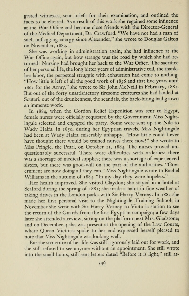 gested witnesses, sent briefs for their examination, and outlined the facts to be elicited. As a result of this work she regained some influence at the War Office and became close friends with the Director-General of the Medical Department, Dr. Crawford. We have not had a man of such unflagging energy since Alexander, she wrote to Douglas Galton on November, 1883. She was working in administration again; she had influence at the War Office again, but how strange was the road by which she had re- turned! Nursing had brought her back to the War Office. The sacrifice of her personal Hfe, the long bitter years of administrative toil, the thank- less labor, the perpetual struggle with exhaustion had come to nothing. How little is left of all the good work of 1856 and that five years until 1861 for the Army, she wrote to Sir John McNeill in February, 1881. But out of the forty unsatisfactory tiresome creatures she had landed at Scutari, out of the drunkenness, the scandals, the back-biting had grown an immense work. In 1884, when the Gordon Relief Expedition was sent to Egypt, female nurses were officially requested by the Government. Miss Night- ingale selected and engaged the party. Some w^ere sent up the Nile to Wady Haifa. In 1850, during her Egyptian travels. Miss Nightingale had been at Wady Haifa, miserably unhappy. How little could I ever have thought there would be trained nurses there now! she wrote to Miss Pringle, the Pearl, on October 11, 1884. The nurses proved un- questionably successful. There were difficulties with orderlies; there was a shortage of medical supplies; there was a shortage of experienced sisters, but there was good-will on the part of the authorities. Gov- ernment are now doing all they can, Miss Nightingale wrote to Rachel Williams in the autumn of 1884. In my day they were hopeless. Her health improved. She visited Claydon; she stayed in a hotel at Seaford during the spring of 1881; she made a habit in fine weather of taking drives in the London parks with Sir Harry Verney. In 1882 she made her first personal visit to the Nightingale Training School; in November she went with Sir Harry Verney to Victoria station to see the return of the Guards from the first Egyptian campaign; a few days later she attended a review, sitting on the platform next Mrs. Gladstone; and on December 4 she was present at the opening of the Law Courts, where Queen Victoria spoke to her and expressed herself pleased to note that Miss Nightingale was looking well. But the structure of her life was still rigorously laid out for work, and she still refused to see anyone without an appointment. She still wrote into the small hours, still sent letters dated Before it is hght, still at-