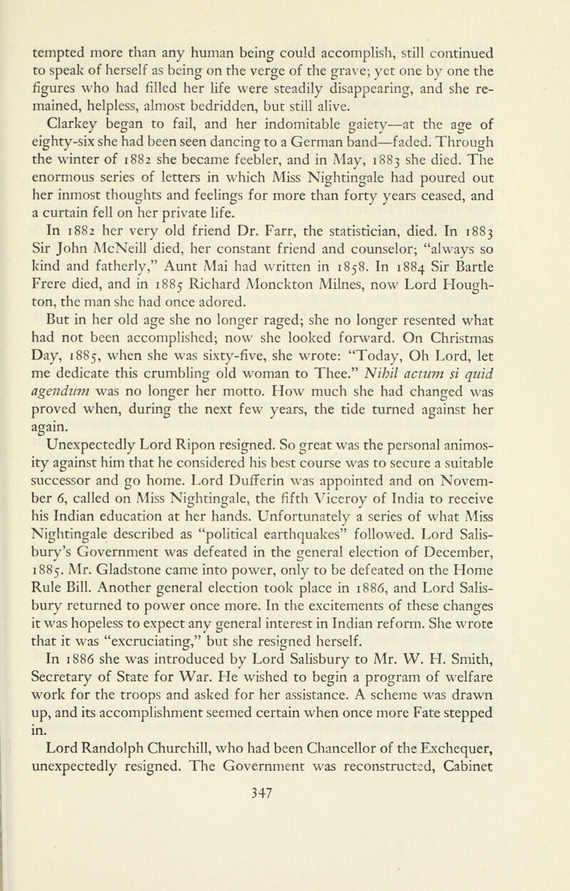 tempted more than any human being could accomplish, still continued to speak of herself as being on the verge of the grave; yet one by one the figures who had filled her life were steadily disappearing, and she re- mained, helpless, almost bedridden, but still alive. Clarkey began to fail, and her indomitable gaiety—at the age of eighty-six she had been seen dancing to a German band—faded. Through the winter of 1882 she became feebler, and in May, 1883 she died. The enormous series of letters in which Miss Nightingale had poured out her inmost thoughts and feelings for more than forty years ceased, and a curtain fell on her private life. In 1882 her very old friend Dr. Farr, the statistician, died. In 1883 Sir John McNeill died, her constant friend and counselor; always so kind and fatherly, Aunt Mai had written in 1858. In 1884 Sir Bartle Frere died, and in 1885 Richard Monckton Milnes, now Lord Hough- ton, the man she had once adored. But in her old age she no longer raged; she no longer resented what had not been accomplished; now she looked forward. On Christmas Day, 1885, when she was sixty-five, she wrote: Today, Oh Lord, let me dedicate this crumbling old woman to Thee. Nihil actum si quid agendum was no longer her motto. How much she had changed was proved when, during the next few years, the tide turned against her again. Unexpectedly Lord Ripon resigned. So great was the personal animos- ity against him that he considered his best course was to secure a suitable successor and go home. Lord DuflFerin was appointed and on Novem- ber 6, called on Miss Nightingale, the fifth Viceroy of India to receive his Indian education at her hands. Unfortunately a series of what Miss Nightingale described as political earthquakes followed. Lord Salis- bury's Government was defeated in the general election of December, 1885. Mr. Gladstone came into power, only to be defeated on the Home Rule Bill. Another general election took place in 1886, and Lord Salis- bury returned to power once more. In the excitements of these changes it was hopeless to expect any general interest in Indian reform. She wrote that it was excruciating, but she resigned herself. In 1886 she was introduced by Lord Salisbury to Mr. W. H. Smith, Secretary of State for War. He wished to begin a program of welfare work for the troops and asked for her assistance. A scheme was drawn up, and its accomplishment seemed certain when once more Fate stepped in. Lord Randolph Churchill, who had been Chancellor of the Exchequer, unexpectedly resigned. The Government was reconstructed, Cabinet