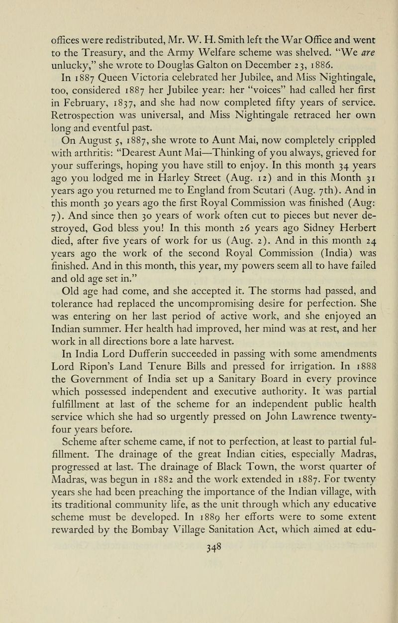 offices were redistributed, Mr. W. H. Smith left the War Office and went to the Treasury, and the Army Welfare scheme was shelved. We are unlucky, she wrote to Douglas Galton on December 23, 1886. In 1887 Queen Victoria celebrated her Jubilee, and Aliss Nightingale, too, considered 1887 her Jubilee year: her voices had called her first in February, 1837, and she had now completed fifty years of service. Retrospection was universal, and Miss Nightingale retraced her own long and eventful past. On August 5, 1887, she wrote to Aunt Mai, now completely crippled with arthritis: Dearest Aunt iMai—Thinking of you always, grieved for your sufferings, hoping you have still to enjoy. In this month 34 years ago you lodged me in Harley Street (Aug. 12) and in this Month 31 years ago you returned me to England from Scutari (Aug. 7th). And in this month 30 years ago the first Royal Commission was finished (Aug: 7). And since then 30 years of work often cut to pieces but never de- stroyed, God bless you! In this month 26 years ago Sidney Herbert died, after five years of work for us (Aug. 2). And in this month 24 years ago the work of the second Royal Commission (India) was finished. And in this month, this year, my powers seem all to have failed and old age set in. Old age had come, and she accepted it. The storms had passed, and tolerance had replaced the uncompromising desire for perfection. She was entering on her last period of active work, and she enjoyed an Indian summer. Her health had improved, her mind was at rest, and her work in all directions bore a late harvest. In India Lord Dufferin succeeded in passing with some amendments Lord Ripon's Land Tenure Bills and pressed for irrigation. In 1888 the Government of India set up a Sanitary Board in every province which possessed independent and executive authority. It was partial fulfillment at last of the scheme for an independent public health service which she had so urgently pressed on John Lawrence twenty- four years before. Scheme after scheme came, if not to perfection, at least to partial ful- fillment. The drainage of the great Indian cities, especially Madras, progressed at last. The drainage of Black Town, the worst quarter of Madras, was begun in 1882 and the work extended in 1887. For twenty years she had been preaching the importance of the Indian village, with its traditional community life, as the unit through which any educative scheme must be developed. In 1889 her efforts were to some extent rewarded by the Bombay Village Sanitation Act, which aimed at edu-