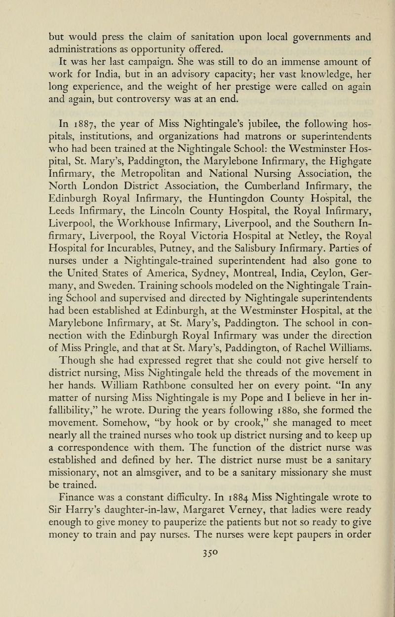 but would press the claim of sanitation upon local governments and administrations as opportunity offered. It was her last campaign. She was still to do an immense amount of work for India, but in an advisory capacity; her vast knowledge, her long experience, and the weight of her prestige were called on again and again, but controversy was at an end. In 1887, the year of Miss Nightingale's jubilee, the following hos- pitals, institutions, and organizations had matrons or superintendents who had been trained at the Nightingale School: the Westminster Hos- pital, St. Mary's, Paddington, the Marylebone Infirmary, the Highgate Infirmary, the Metropolitan and National Nursing Association, the North London District Association, the Cumberland Infirmary, the Edinburgh Royal Infirmary, the Huntingdon County Hospital, the Leeds Infirmary, the Lincoln County Hospital, the Royal Infirmary, Liverpool, the Workhouse Infirmary, Liverpool, and the Southern In- firmary, Liverpool, the Royal Victoria Hospital at Netley, the Royal Hospital for Incurables, Putney, and the Salisbury Infirmary. Parties of nurses under a Nightingale-trained superintendent had also gone to the United States of America, Sydney, Montreal, India, Ceylon, Ger- many, and Sweden. Training schools modeled on the Nightingale Train- ing School and supervised and directed by Nightingale superintendents had been established at Edinburgh, at the Westminster Hospital, at the Marylebone Infirmary, at St, Mary's, Paddington. The school in con- nection with the Edinburgh Royal Infirmary was under the direction of Miss Pringle, and that at St. Mary's, Paddington, of Rachel Williams. Though she had expressed regret that she could not give herself to district nursing. Miss Nightingale held the threads of the movement in her hands. William Rathbone consulted her on every point. In any matter of nursing Miss Nightingale is my Pope and I believe in her in- fallibility, he wrote. During the years following 1880, she formed the movement. Somehow, by hook or by crook, she managed to meet nearly all the trained nurses who took up district nursing and to keep up a correspondence with them. The function of the district nurse was estabUshed and defined by her. The district nurse must be a sanitary missionary, not an almsgiver, and to be a sanitary missionary she must be trained. Finance was a constant difficulty. In 1884 Miss Nightingale wrote to Sir Harry's daughter-in-law, Margaret Verney, that ladies were ready enough to give money to pauperize the patients but not so ready to give money to train and pay nurses. The nurses were kept paupers in order
