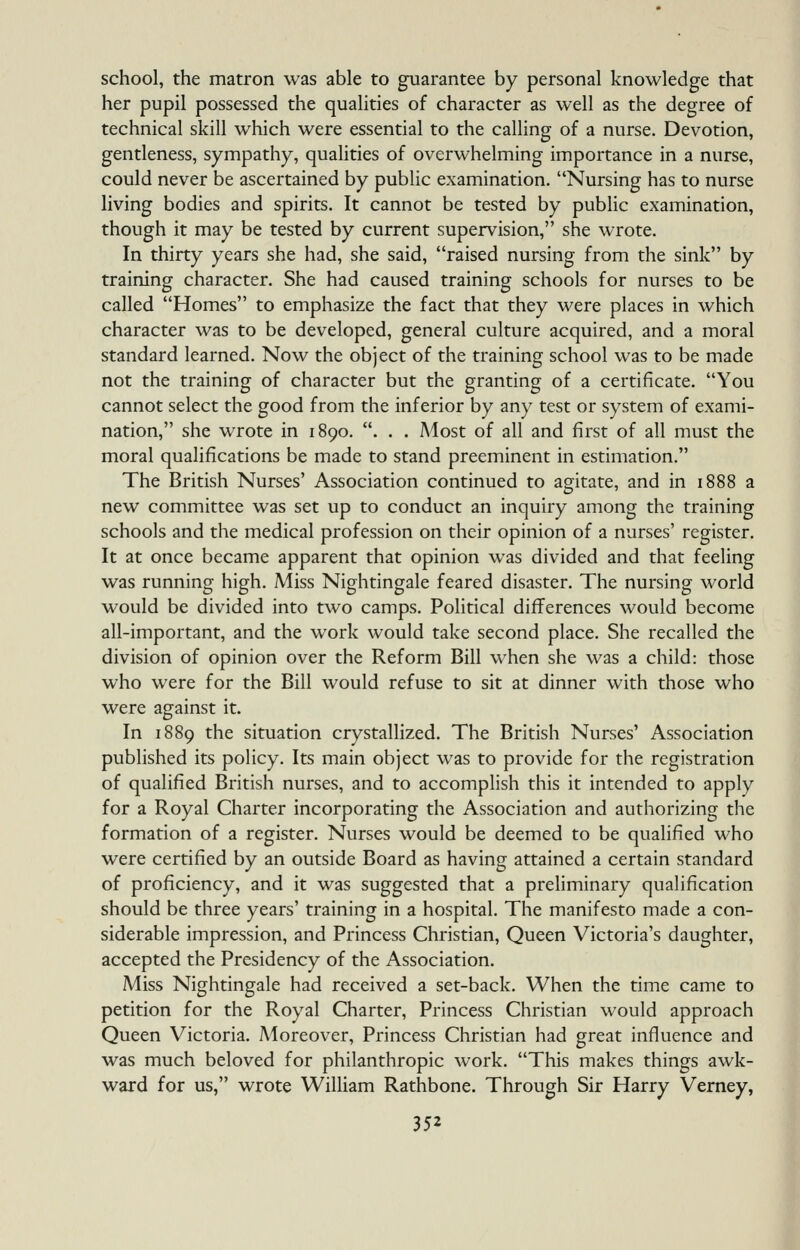 school, the matron was able to guarantee by personal knowledge that her pupil possessed the qualities of character as well as the degree of technical skill which were essential to the calling of a nurse. Devotion, gentleness, sympathy, qualities of overwhelming importance in a nurse, could never be ascertained by public examination. Nursing has to nurse living bodies and spirits. It cannot be tested by public examination, though it may be tested by current supervision, she wrote. In thirty years she had, she said, raised nursing from the sink by training character. She had caused training schools for nurses to be called Homes to emphasize the fact that they were places in which character was to be developed, general culture acquired, and a moral standard learned. Now the object of the training school was to be made not the training of character but the granting of a certificate. You cannot select the good from the inferior by any test or system of exami- nation, she wrote in 1890. . . . A4ost of all and first of all must the moral qualifications be made to stand preeminent in estimation. The British Nurses' Association continued to agitate, and in 1888 a new committee was set up to conduct an inquiry among the training schools and the medical profession on their opinion of a nurses' register. It at once became apparent that opinion was divided and that feeling was running high. Miss Nightingale feared disaster. The nursing world would be divided into two camps. Political differences would become all-important, and the work would take second place. She recalled the division of opinion over the Reform Bill when she was a child: those who were for the Bill would refuse to sit at dinner with those who were against it. In 1889 the situation crystallized. The British Nurses' Association published its policy. Its main object was to provide for the registration of qualified British nurses, and to accomplish this it intended to apply for a Royal Charter incorporating the Association and authorizing the formation of a register. Nurses would be deemed to be qualified who were certified by an outside Board as having attained a certain standard of proficiency, and it was suggested that a preliminary qualification should be three years' training in a hospital. The manifesto made a con- siderable impression, and Princess Christian, Queen Victoria's daughter, accepted the Presidency of the Association. Miss Nightingale had received a set-back. When the time came to petition for the Royal Charter, Princess Christian would approach Queen Victoria. Moreover, Princess Christian had great influence and was much beloved for philanthropic work. This makes things awk- ward for us, wrote William Rathbone. Through Sir Harry Verney,