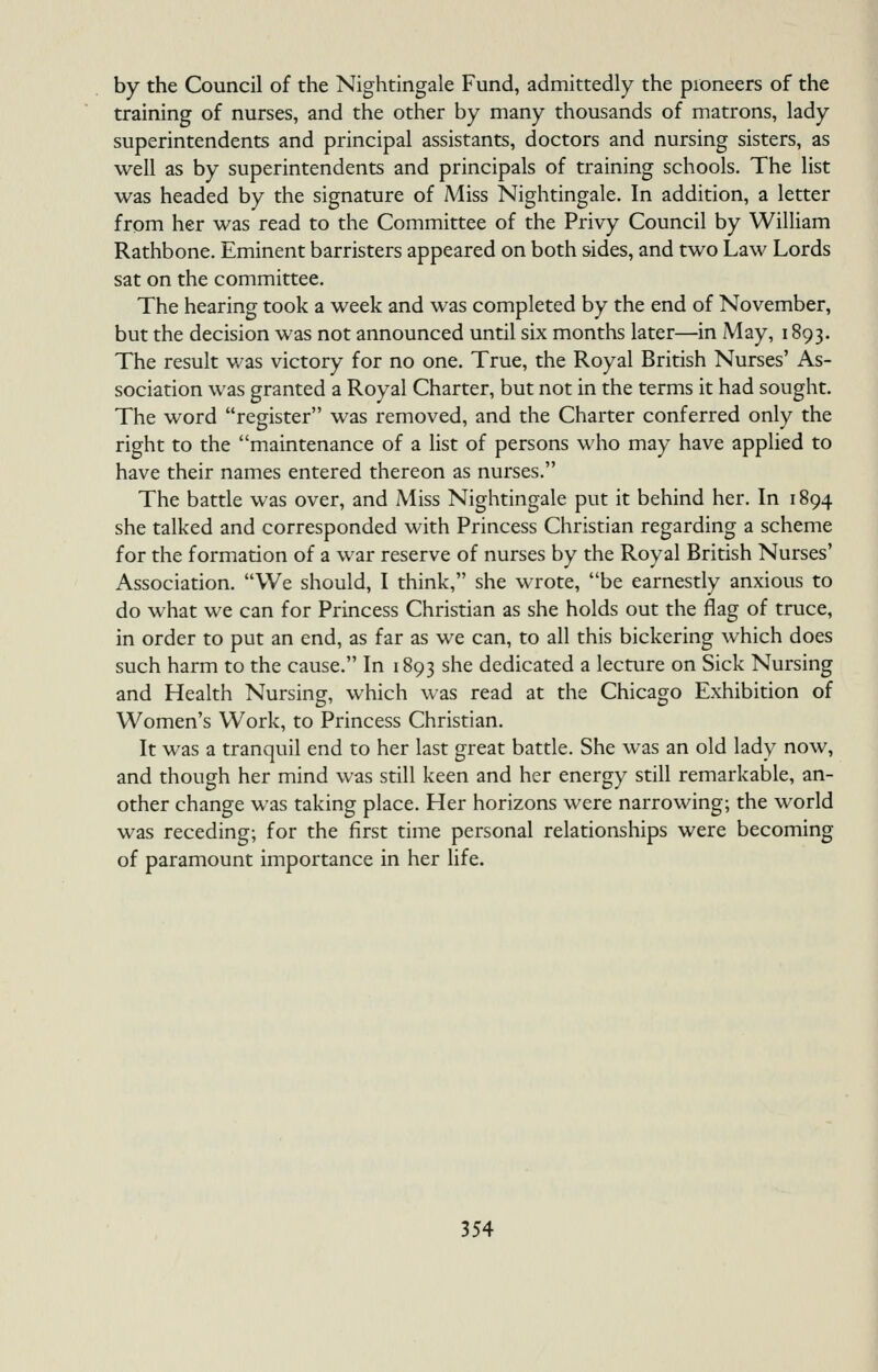 by the Council of the Nightingale Fund, admittedly the pioneers of the training of nurses, and the other by many thousands of matrons, lady superintendents and principal assistants, doctors and nursing sisters, as well as by superintendents and principals of training schools. The list was headed by the signature of Miss Nightingale. In addition, a letter from her was read to the Committee of the Privy Council by William Rathbone. Eminent barristers appeared on both sides, and two Law Lords sat on the committee. The hearing took a week and was completed by the end of November, but the decision was not announced until six months later—in May, 1893. The result v/as victory for no one. True, the Royal British Nurses' As- sociation was granted a Royal Charter, but not in the terms it had sought. The word register was removed, and the Charter conferred only the right to the maintenance of a list of persons who may have applied to have their names entered thereon as nurses. The battle was over, and Miss Nightingale put it behind her. In 1894 she talked and corresponded with Princess Christian regarding a scheme for the formation of a war reserve of nurses by the Royal British Nurses' Association. We should, I think, she wrote, be earnestly anxious to do what we can for Princess Christian as she holds out the flag of truce, in order to put an end, as far as we can, to all this bickering which does such harm to the cause. In 1893 she dedicated a lecture on Sick Nursing and Health Nursing, which was read at the Chicago Exhibition of Women's Work, to Princess Christian. It was a tranquil end to her last great battle. She was an old lady now, and though her mind was still keen and her energy still remarkable, an- other change was taking place. Her horizons were narrowing; the world was receding; for the first time personal relationships were becoming of paramount importance in her life.