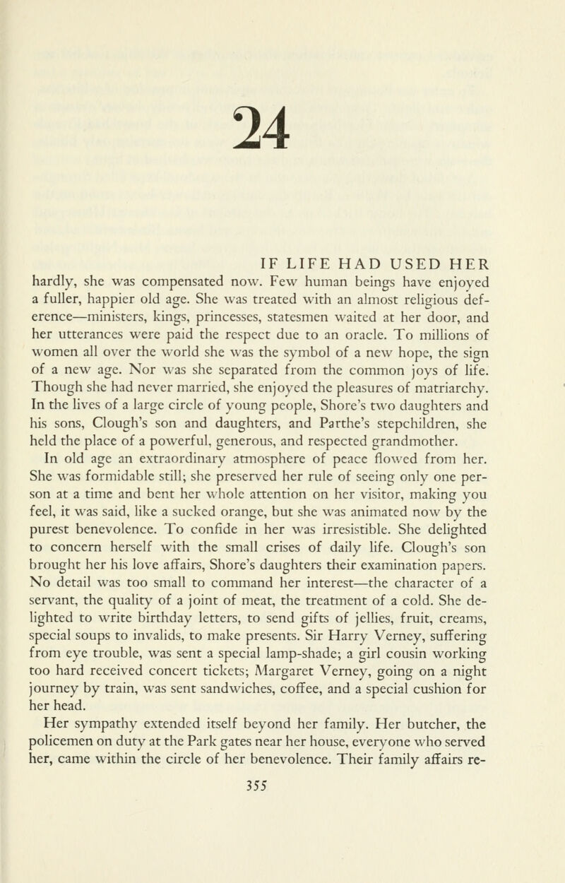 24 IF LIFE HAD USED HER hardly, she was compensated now. Few human beings have enjoyed a fuller, happier old age. She was treated with an almost religious def- erence—ministers, kings, princesses, statesmen waited at her door, and her utterances were paid the respect due to an oracle. To millions of women all over the world she was the symbol of a new hope, the sign of a new age. Nor was she separated from the common joys of life. Though she had never married, she enjoyed the pleasures of matriarchy. In the lives of a large circle of young people, Shore's two daughters and his sons, Clough's son and daughters, and Parthe's stepchildren, she held the place of a powerful, generous, and respected grandmother. In old age an extraordinary atmosphere of peace flowed from her. She was formidable still; she preserved her rule of seeing only one per- son at a time and bent her whole attention on her visitor, making you feel, it was said, like a sucked orange, but she was animated now by the purest benevolence. To confide in her was irresistible. She delighted to concern herself with the small crises of daily life. Clough's son brought her his love affairs. Shore's daughters their examination papers. No detail was too small to command her interest—the character of a servant, the quality of a joint of meat, the treatment of a cold. She de- lighted to write birthday letters, to send gifts of jellies, fruit, creams, special soups to invalids, to make presents. Sir Harry Verney, suffering from eye trouble, was sent a special lamp-shade; a girl cousin working too hard received concert tickets; Margaret Verney, going on a night journey by train, was sent sandwiches, coffee, and a special cushion for her head. Her sympathy extended itself beyond her family. Her butcher, the policemen on duty at the Park gates near her house, everyone who served her, came within the circle of her benevolence. Their family affairs rc-