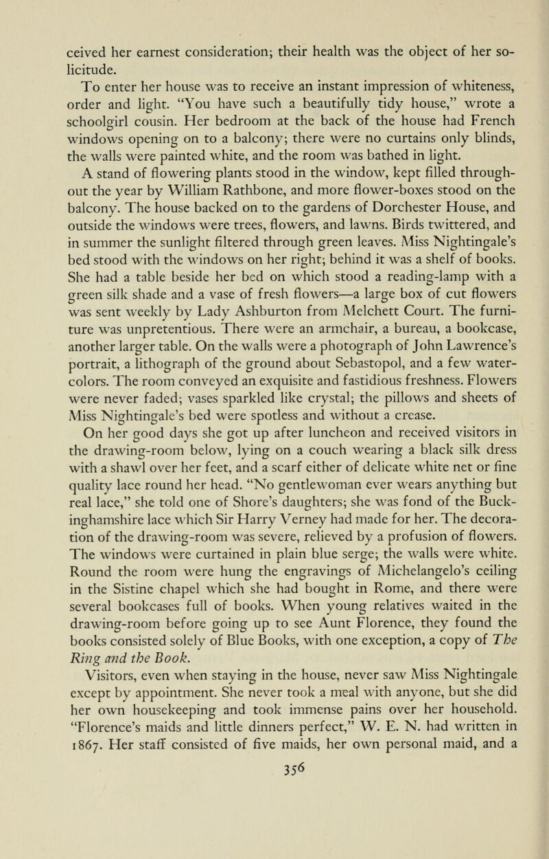 ceived her earnest consideration; their health was the object of her so- licitude. To enter her house was to receive an instant impression of whiteness, order and light. You have such a beautifully tidy house, wrote a schoolgirl cousin. Her bedroom at the back of the house had French windows opening on to a balcony; there were no curtains only blinds, the walls were painted white, and the room was bathed in Hght. A stand of flowering plants stood in the window, kept filled through- out the year by William Rathbone, and more flower-boxes stood on the balcony. The house backed on to the gardens of Dorchester House, and outside the windows were trees, flowers, and lawns. Birds twittered, and in summer the sunlight filtered through green leaves. Miss Nightingale's bed stood with the windows on her right; behind it was a shelf of books. She had a table beside her bed on which stood a reading-lamp with a green silk shade and a vase of fresh flowers—a large box of cut flowers was sent weekly by Lady Ashburton from Aielchett Court. The furni- ture was unpretentious. There were an armchair, a bureau, a bookcase, another larger table. On the walls were a photograph of John Lawrence's portrait, a lithograph of the ground about Sebastopol, and a few water- colors. The room conveyed an exquisite and fastidious freshness. Flowers were never faded; vases sparkled like crystal; the pillows and sheets of Miss Nightingale's bed were spotless and without a crease. On her good days she got up after luncheon and received visitors in the drawing-room below, lying on a couch wearing a black silk dress with a shawl over her feet, and a scarf either of delicate white net or fine quality lace round her head. No gentlewoman ever wears anything but real lace, she told one of Shore's daughters; she was fond of the Buck- inghamshire lace which Sir Harry Verney had made for her. The decora- tion of the drawing-room was severe, relieved by a profusion of flowers. The windows were curtained in plain blue serge; the walls were white. Round the room were hung the engravings of Michelangelo's ceiling in the Sistine chapel which she had bought in Rome, and there were several bookcases full of books. When young relatives waited in the drawing-room before going up to see Aunt Florence, they found the books consisted solely of Blue Books, with one exception, a copy of The Rbig and the Book. Visitors, even when staying in the house, never saw Miss Nightingale except by appointment. She never took a meal with anyone, but she did her own housekeeping and took immense pains over her household. Florence's maids and little dinners perfect, W. E. N. had written in 1867. Her staff consisted of five maids, her own personal maid, and a