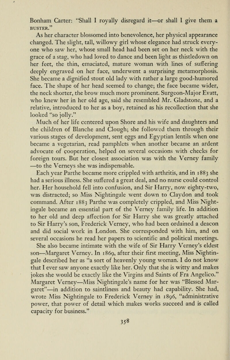 Bonham Carter: Shall I royally disregard it—or shall I give them a BUSTER. As her character blossomed into benevolence, her physical appearance changed. The slight, tall, willowy girl whose elegance had struck every- one who saw her, whose small head had been set on her neck with the grace of a stag, who had loved to dance and been hght as thistledown on her feet, the thin, emaciated, mature woman with lines of suffering deeply engraved on her face, underwent a surprising metamorphosis. She became a dignified stout old lady with rather a large good-humored face. The shape of her head seemed to change; the face became wider, the neck shorter, the brow much more prominent. Surgeon-Major Evatt, who knew her in her old age, said she resembled Mr. Gladstone, and a relative, introduced to her as a boy, retained as his recollection that she looked so jolly. Much of her life centered upon Shore and his wife and daughters and the children of Blanche and Clough; she followed them through their various stages of development, sent eggs and Egyptian lentils when one became a vegetarian, read pamphlets when another became an ardent advocate of cooperation, helped on several occasions with checks for foreign tours. But her closest association was with the Verney family —to the Verneys she was indispensable. Each year Parthe became more crippled with arthritis, and in 1883 she had a serious illness. She suffered a great deal, and no nurse could control her. Her household fell into confusion, and Sir Harry, now eighty-two, was distracted; so Miss Nightingale went down to Claydon and took command. After 1883 Parthe was completely crippled, and Miss Night- ingale became an essential part of the Verney family Hfe. In addition to her old and deep affection for Sir Harry she was greatly attached to Sir Harry's son, Frederick Verney, who had been ordained a deacon and did social work in London. She corresponded with him, and on several occasions he read her papers to scientific and pohtical meetings. She also became intimate with the wife of Sir Harry Verney's eldest son—Margaret Verney. In 1869, after their first meeting. Miss Nightin- gale described her as a sort of heavenly young woman. I do not know that I ever saw anyone exactly like her. Only that she is witty and makes jokes she would be exactly like the Virgins and Saints of Era Angelico. Margaret Verney—Miss Nightingale's name for her was Blessed Mar- garet—in addition to saintliness and beauty had capabiHty. She had, wrote Miss Nightingale to Frederick Verney in 1896, administrative power, that power of detail which makes works succeed and is called capacity for business.