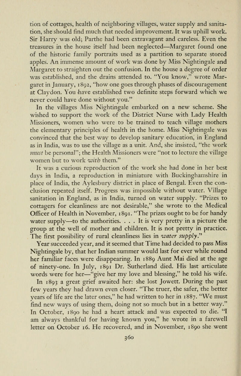 tion of cottages, health of neighboring villages, water supply and sanita- tion, she should find much that needed improvement. It was uphill work. Sir Harry was old; Parthe had been extravagant and careless. Even the treasures in the house itself had been neglected—Margaret found one of the historic family portraits used as a partition to separate stored apples. An immense amount of work was done by Miss Nightingale and Margaret to straighten out the confusion. In the house a degree of order was established, and the drains attended to. You know, wrote Mar- garet in January, 1892, how one goes through phases of discouragement at Claydon. You -have established two definite steps forward which we never could have done without you. In the villages Miss Nightingale embarked on a new scheme. She wished to support the work of the District Nurse with Lady Health Missioners, women who were to be trained to teach village mothers the elementary principles of health in the home. Miss Nightingale was convinced that the best way to develop sanitary education, in England as in India, was to use the village as a unit. And, she insisted, the work jnust be personal; the Health Missioners were not to lecture the village women but to work with them. It was a curious reproduction of the work she had done in her best days in India, a reproduction in miniature with Buckinghamshire in place of India, the Aylesbury district in place of Bengal. Even the con- clusion repeated itself. Progress was impossible without water. Village sanitation in England, as in India, turned on water supply. Prizes to cottagers for cleanliness are not desirable, she wrote to the Medical Officer of Health in November, 1891. The prizes ought to be for handy water supply—to the authorities. ... It is very pretty in a picture the group at the well of mother and children. It is not pretty in practice. The first possibility of rural cleanliness lies in water supply.^^ Year succeeded year, and it seemed that Time had decided to pass Miss Nightingale by, that her Indian summer would last for ever while round her familiar faces were disappearing. In 1889 Aunt Mai died at the age of ninety-one. In July, 1891 Dr. Sutherland died. His last articulate words were for her—give her my love and blessing, he told his wife. In 1893 a great grief awaited her: she lost Jowett. During the past few years they had drawn even closer. The truer, the safer, the better years of life are the later ones, he had written to her in 1887. We must find new ways of using them, doing not so much but in a better way. In October, 1890 he had a heart attack and was expected to die. I am always thankful for having known you, he wrote in a farewell letter on October 16. He recovered, and in November, 1890 she went
