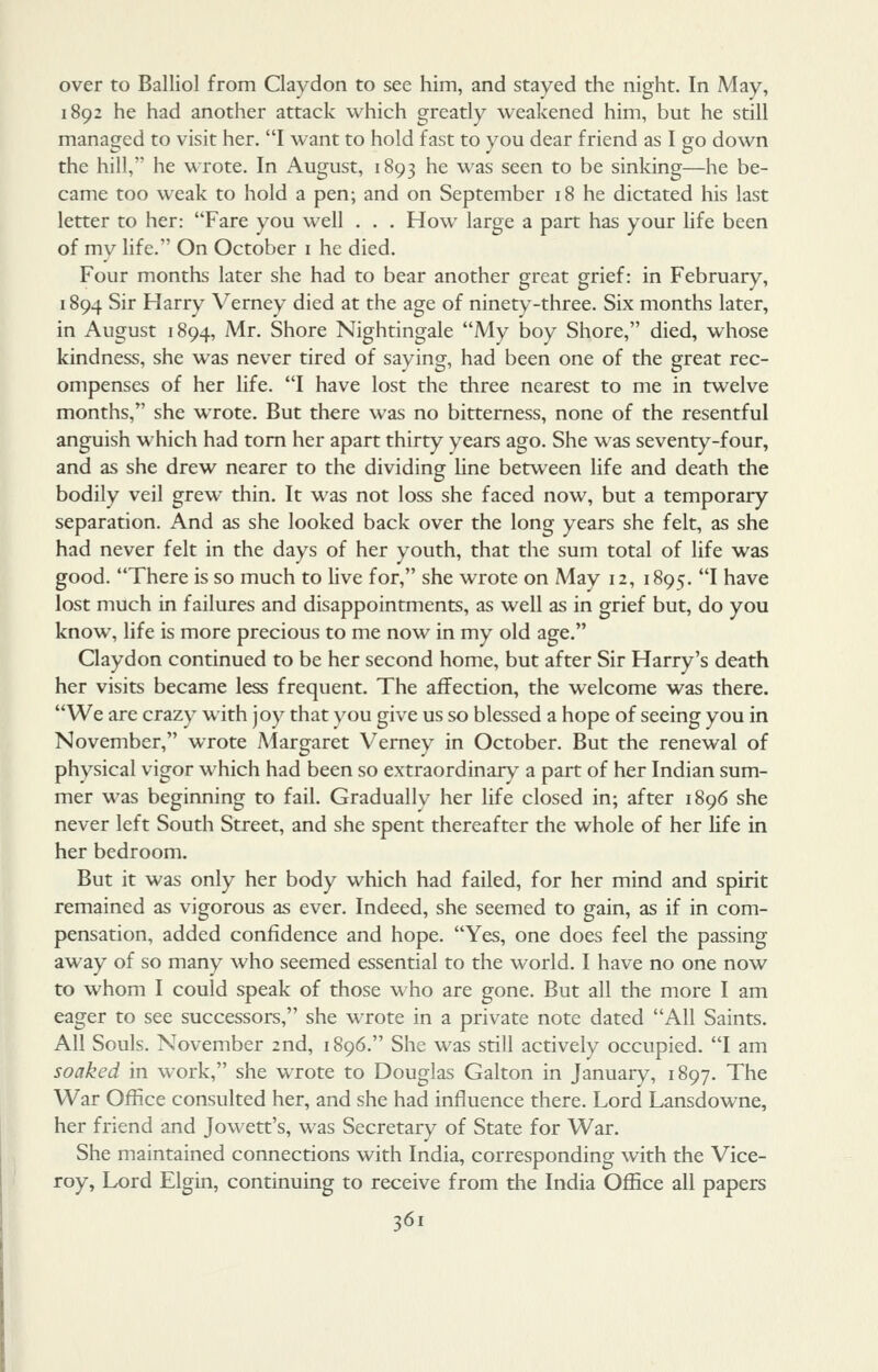 over to Balliol from Claydon to see him, and stayed the night. In May, 1892 he had another attack which greatly weakened him, but he still managed to visit her. I want to hold fast to you dear friend as I go down the hill, he wrote. In August, 1893 he was seen to be sinking—he be- came too weak to hold a pen; and on September 18 he dictated his last letter to her: Fare you well . . . How large a part has your hfe been of mv life. On October i he died. Four months later she had to bear another great grief: in February, 1894 Sir Harry Verney died at the age of ninety-three. Six months later, in August 1894, Mr. Shore Nightingale My boy Shore, died, whose kindness, she was never tired of saying, had been one of the great rec- ompenses of her life. I have lost the three nearest to me in twelve months, she wrote. But there was no bitterness, none of the resentful anguish which had torn her apart thirty years ago. She was seventy-four, and as she drew nearer to the dividing line between life and death the bodily veil grew thin. It was not loss she faced now, but a temporary- separation. And as she looked back over the long years she felt, as she had never felt in the days of her youth, that the sum total of life was good. There is so much to live for, she wrote on May 12, 1895. I have lost much in failures and disappointments, as well as in grief but, do you know, life is more precious to me now in my old age. Claydon continued to be her second home, but after Sir Harry's death her visits became less frequent. The affection, the welcome was there. We are crazy with joy that you give us so blessed a hope of seeing you in November, wrote Margaret Verney in October. But the renewal of physical vigor which had been so extraordinary a part of her Indian sum- mer was beginning to fail. Gradually her life closed in; after 1896 she never left South Street, and she spent thereafter the whole of her life in her bedroom. But it was only her body which had failed, for her mind and spirit remained as vigorous as ever. Indeed, she seemed to gain, as if in com- pensation, added confidence and hope. Yes, one does feel the passing away of so many who seemed essential to the world. I have no one now to whom I could speak of those who are gone. But all the more I am eager to see successors, she wrote in a private note dated All Saints. All Souls. November 2nd, 1896. She was still actively occupied. I am soaked in work, she wrote to Douglas Galton in January, 1897. The War Office consulted her, and she had influence there. Lord Lansdowne, her friend and Jowett's, was Secretary of State for War. She maintained connections with India, corresponding with the Vice- roy, Lx)rd Elgin, continuing to receive from the India Office all papers