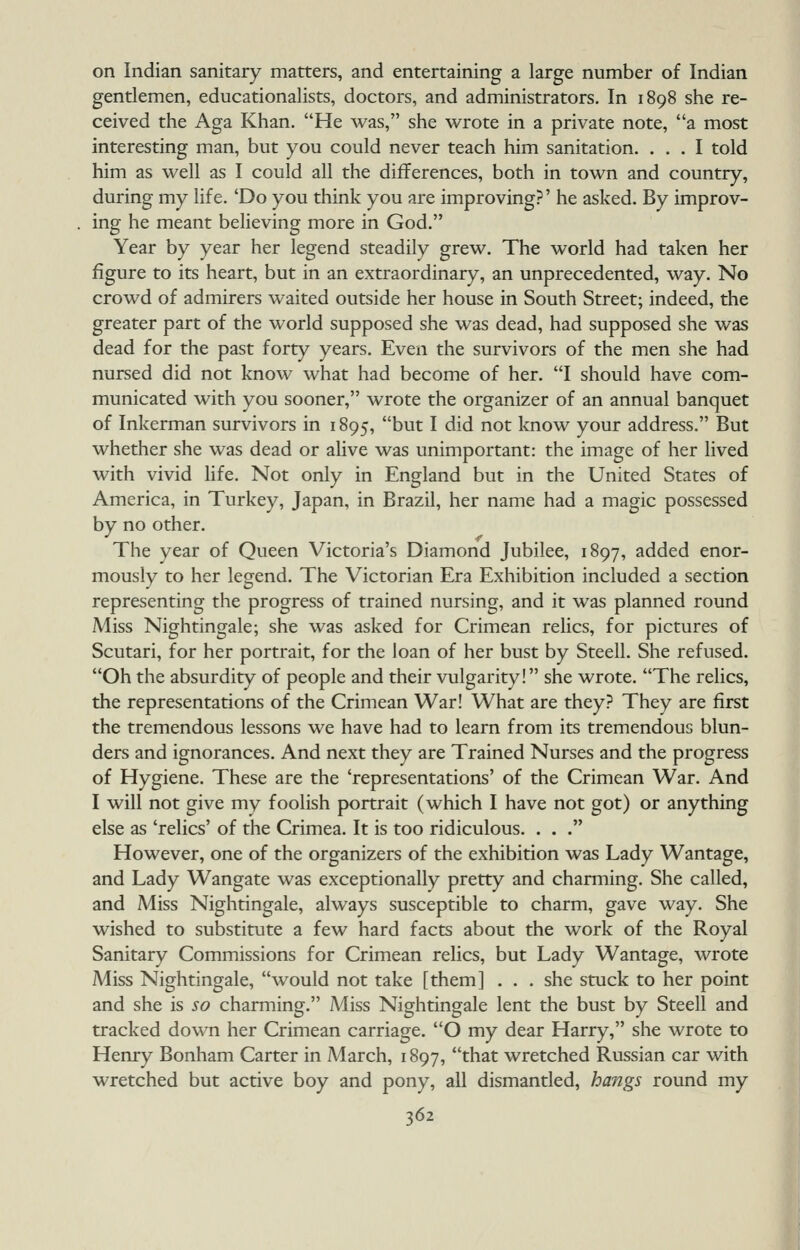 on Indian sanitary matters, and entertaining a large number of Indian gentlemen, educationalists, doctors, and administrators. In 1898 she re- ceived the Aga Khan. He was, she wrote in a private note, a most interesting man, but you could never teach him sanitation. ... I told him as well as I could all the differences, both in town and country, during my life. 'Do you think you are improving?' he asked. By improv- ing he meant believing more in God. Year by year her legend steadily grew. The world had taken her figure to its heart, but in an extraordinary, an unprecedented, way. No crowd of admirers waited outside her house in South Street; indeed, the greater part of the world supposed she was dead, had supposed she was dead for the past forty years. Even the survivors of the men she had nursed did not know what had become of her. I should have com- municated with you sooner, wrote the organizer of an annual banquet of Inkerman survivors in 1895, but I did not know your address. But whether she was dead or alive was unimportant: the image of her lived with vivid hfe. Not only in England but in the United States of America, in Turkey, Japan, in Brazil, her name had a magic possessed by no other. The year of Queen Victoria's Diamond Jubilee, 1897, added enor- mously to her legend. The Victorian Era Exhibition included a section representing the progress of trained nursing, and it was planned round Miss Nightingale; she was asked for Crimean relics, for pictures of Scutari, for her portrait, for the loan of her bust by Steell. She refused. Oh the absurdity of people and their vulgarity! she wrote. The relics, the representations of the Crimean War! What are they? They are first the tremendous lessons we have had to learn from its tremendous blun- ders and ignorances. And next they are Trained Nurses and the progress of Hygiene. These are the 'representations' of the Crimean War. And I will not give my foolish portrait (which I have not got) or anything else as 'relics' of the Crimea. It is too ridiculous. . . . However, one of the organizers of the exhibition was Lady Wantage, and Lady Wangate was exceptionally pretty and charming. She called, and Miss Nightingale, always susceptible to charm, gave way. She wished to substitute a few hard facts about the work of the Royal Sanitary Commissions for Crimean relics, but Lady Wantage, wrote Miss Nightingale, would not take [them] . . . she stuck to her point and she is so charming. A^Iiss Nightingale lent the bust by Steell and tracked down her Crimean carriage. O my dear Harry, she wrote to Henry Bonham Carter in March, 1897, that wretched Russian car with wretched but active boy and pony, all dismantled, haijgs round my