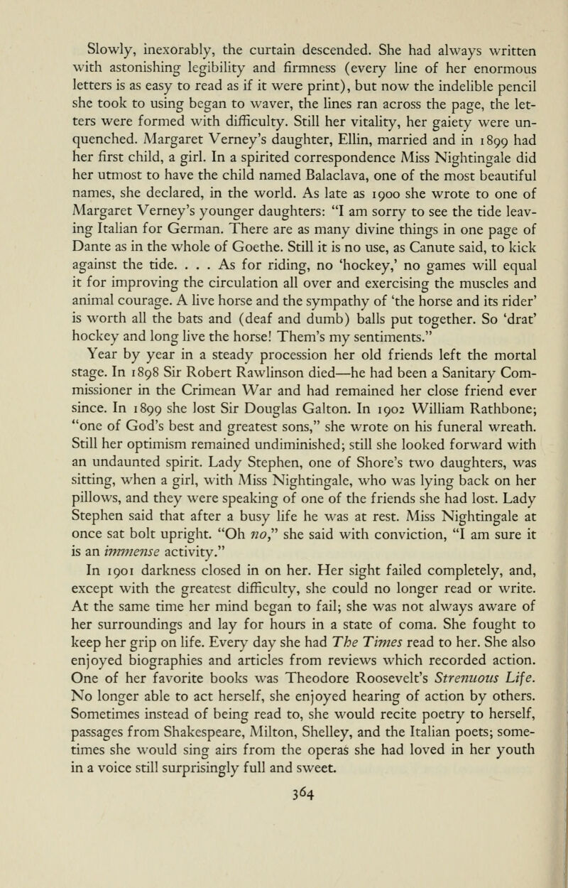 Slowly, inexorably, the curtain descended. She had always written with astonishing legibility and firmness (every line of her enormous letters is as easy to read as if it were print), but now the indelible pencil she took to using began to waver, the lines ran across the page, the let- ters were formed with difficulty. Still her vitality, her gaiety were un- quenched. Margaret Vemey's daughter, Ellin, married and in 1899 had her first child, a girl. In a spirited correspondence Miss Nightingale did her utmost to have the child named Balaclava, one of the most beautiful names, she declared, in the world. As late as 1900 she wrote to one of Margaret Vemey's younger daughters: I am sorry to see the tide leav- ing Italian for German. There are as many divine things in one page of Dante as in the whole of Goethe. Still it is no use, as Canute said, to kick against the tide. ... As for riding, no 'hockey,' no games will equal it for improving the circulation all over and exercising the muscles and animal courage. A hve horse and the sympathy of 'the horse and its rider' is worth all the bats and (deaf and dumb) balls put together. So 'drat' hockey and long live the horse! Them's my sentiments. Year by year in a steady procession her old friends left the mortal stage. In 1898 Sir Robert Rawlinson died—he had been a Sanitary Com- missioner in the Crimean War and had remained her close friend ever since. In 1899 she lost Sir Douglas Galton. In 1902 William Rathbone; one of God's best and greatest sons, she wrote on his funeral wreath. Still her optimism remained undiminished; still she looked forward with an undaunted spirit. Lady Stephen, one of Shore's two daughters, was sitting, when a girl, with iMiss Nightingale, who was lying back on her pillows, and they were speaking of one of the friends she had lost. Lady Stephen said that after a busy life he was at rest. Miss Nightingale at once sat bolt upright. Oh no^ she said with conviction, I am sure it is an irm^iense activity. In 1901 darkness closed in on her. Her sight failed completely, and, except with the greatest difficulty, she could no longer read or write. At the same time her mind began to fail; she was not always aware of her surroundings and lay for hours in a state of coma. She fought to keep her grip on life. Ever)' day she had The Times read to her. She also enjoyed biographies and articles from reviews which recorded action. One of her favorite books was Theodore Roosevelt's Strenuous Life. No longer able to act herself, she enjoyed hearing of action by others. Sometimes instead of being read to, she would recite poetry to herself, passages from Shakespeare, Milton, Shelley, and the Italian poets; some- times she would sing airs from the operas she had loved in her youth in a voice still surprisingly full and sweet.