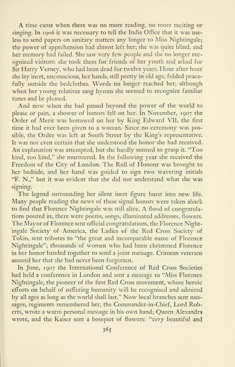 A time came when there was no more reading, no more reciting or singing. In 1906 it was necessary to tell the India Office that it was use- less to send papers on sanitary matters any longer to Miss Nightingale; the power of apprehension had almost left her; she was quite blind, and her memory had failed. She saw very few people and she no longer rec- ognized visitors: she took them for friends of her youth and asked for Sir Harry Verney, who had been dead for twelve years. Hour after hour she lay inert, unconscious, her hands, still pretty in old age, folded peace- fully outside the bedclothes. Words no longer reached her, although when her young relatives sang hymns she seemed to recognize familiar tunes and be pleased. And now when she had passed beyond the power of the world to please or pain, a shower of honors fell on her. In November, 1907 the Order of Merit was bestowed on her by King Edward VII, the first time it had ever been given to a woman. Since no ceremony was pos- sible, the Order was left at South Street by the King's representative. It was not even certain that she understood the honor she had received. An explanation was attempted, but she hardly seemed to grasp it. Too kind, too kind, she murmured. In the following year she received the Freedom of the City of London. The Roll of Honour was brought to her bedside, and her hand was guided to sign two wavering initials F. N., but it was evident that she did not understand what she was signing. The legend surrounding her silent inert figure burst into new life. Many people reading the news of these signal honors were taken aback to find that Florence Nightingale was still alive. A flood of congratula- tions poured in; there were poems, songs, illuminated addresses, flowers. The Mayor of Florence sent official congratulations, the Florence Night- ingale Society of America, the Ladies of the Red Cross Society of Tokio, sent tributes to the great and incomparable name of Florence Nightingale; thousands of \\'omen who had been christened Florence in her honor banded together to send a joint message. Crimean veterans assured her that she had never been forgotten. In June, 1907 the International Conference of Red Cross Societies had held a conference in London and sent a message to Miss Florence Nightingale, the pioneer of the first Red Cross movement, whose heroic efforts on behalf of suffering humanity will be recognised and admired by all ages as long as the world shall last. Now local branches sent mes- sages; regiments remembered her, the Commander-in-Chief, Lord Rob- erts, wrote a warm personal message in his own hand; Queen Alexandra wrote, and the Kaiser sent a bouquet of flowers: ^'very beautiful and