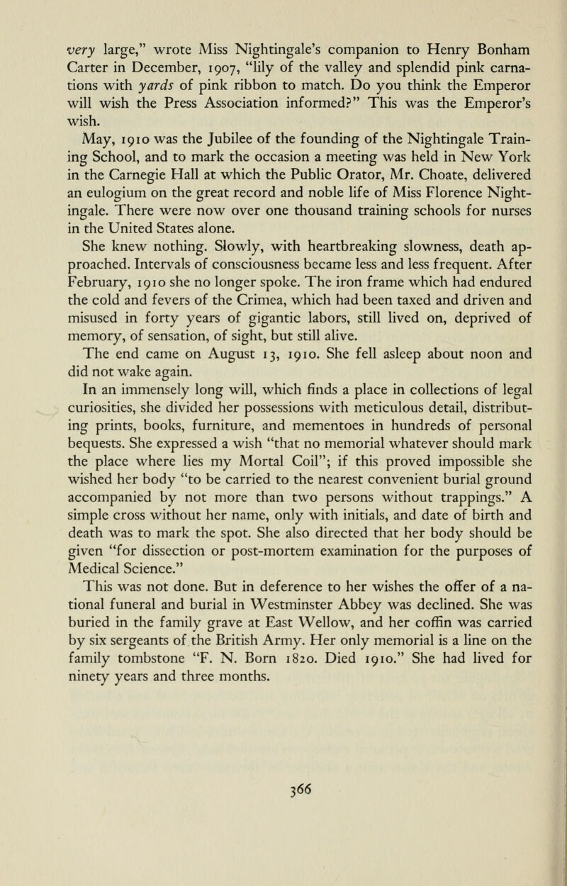 very large, wrote Miss Nightingale's companion to Henry Bonham Carter in December, 1907, lily of the valley and splendid pink carna- tions with yards of pink ribbon to match. Do you think the Emperor will wish the Press Association informed? This was the Emperor's wish. May, 1910 was the Jubilee of the founding of the Nightingale Train- ing School, and to mark the occasion a meeting was held in New York in the Carnegie Hall at which the Public Orator, Mr. Choate, delivered an eulogium on the great record and noble life of Miss Florence Night- ingale. There were now over one thousand training schools for nurses in the United States alone. She knew nothing. Slowly, with heartbreaking slowness, death ap- proached. Intervals of consciousness became less and less frequent. After February, 1910 she no longer spoke. The iron frame which had endured the cold and fevers of the Crimea, which had been taxed and driven and misused in forty years of gigantic labors, still lived on, deprived of memory, of sensation, of sight, but still alive. The end came on August 13, 1910. She fell asleep about noon and did not wake again. In an immensely long will, which finds a place in collections of legal curiosities, she divided her possessions with meticulous detail, distribut- ing prints, books, furniture, and mementoes in hundreds of personal bequests. She expressed a wish that no memorial whatever should mark the place where lies my Mortal Coil; if this proved impossible she wished her body to be carried to the nearest convenient burial ground accompanied by not more than two persons without trappings. A simple cross without her name, only with initials, and date of birth and death was to mark the spot. She also directed that her body should be given for dissection or post-mortem examination for the purposes of Medical Science. This was not done. But in deference to her wishes the offer of a na- tional funeral and burial in Westminster Abbey was declined. She was buried in the family grave at East Wellow, and her coffin was carried by six sergeants of the British Army. Her only memorial is a line on the family tombstone F. N. Born 1820. Died 1910. She had lived for ninety years and three months.