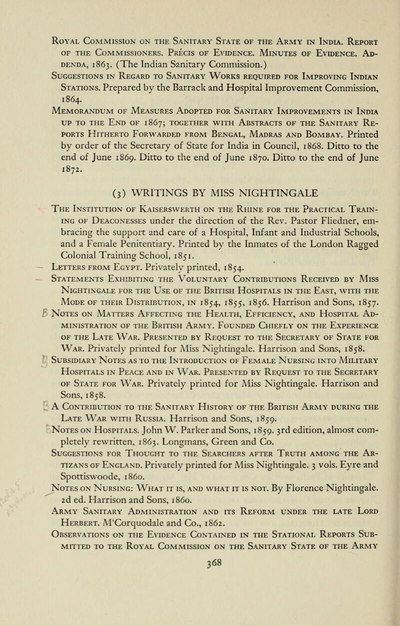 Royal Commission on the Sanitary State of the Army in India. Report OF THE Commissioners. Precis of Evidence. Minutes of Evidence. Ad- denda, 1863. (The Indian Sanitary Commission.) Suggestions in Regard to Sanitary Works required for Improving Indian Stations. Prepared by the Barrack and Hospital Improvement Commission, 1864. Memorandum of Measures Adopted for Sanitary Improvements in India UP to the End of 1867; together with Abstracts of the Sanitary Re- ports Hitherto Forwarded from Bengal, Madras and Bombay. Printed by order of the Secretary of State for India in Council, 1868. Ditto to the end of June 1869. Ditto to the end of June 1870. Ditto to the end of June 1872. (3) WRITINGS BY MISS NIGHTINGALE The Institution of Kaiserswerth on the Rhine for the Practical Train- ing OF Deaconesses under the direction of the Rev. Pastor Fliedner, em- bracing the support and care of a Hospital, Infant and Industrial Schools, and a Female Penitentiary. Printed by the Inmates of the London Ragged Colonial Training School, 1851. - Letters from Egypt. Privately printed, 1854. Statements Exhibiting the Voluntary Contributions Received by A-liss Nightingale for the L^se of the British Hospitals in the East, with the Mode of their Distribution, in 1854, 1855, 1856. Harrison and Sons, 1857. B Notes on Matters Affecting the Health, Efficiency, and Hospital Ad- ministration OF the British Army. Founded Chiefly on the Experience OF THE Late War. Presented by Request to the Secretary of State for War. Privately printed for Miss Nightingale. Harrison and Sons, 1858. Subsidiary Notes as to the Introduction of Female Nursing into Military Hospitals in Peace and in War. Presented by Request to the Secretary OF State for War. Privately printed for Miss Nightingale. Harrison and Sons, 1858. I: A Contribution to the Sanitary History of the British Army during the Late War with Russia. Harrison and Sons, 1859. Notes on Hospitals. John W. Parker and Sons, 1859. 3rd edition, almost com- pletely rewritten, 1863. Longmans, Green and Co. Suggestions for Thought to the Searchers after Truth among the Ar- TizANs of England. Privately printed for Miss Nightingale. 3 vols. Eyre and Spottiswoode, i860. Notes on Nursing: What it is, and what it is not. By Florence Nightingale. 2d ed. Harrison and Sons, i860. Army Sanitary Administration and its Reform under the late Lord Herbert. M'Corquodale and Co., 1862. Observations on the Evidence Contained in the Stational Reports Sub- mitted TO the Royal Commission on the Sanitary State of the Army