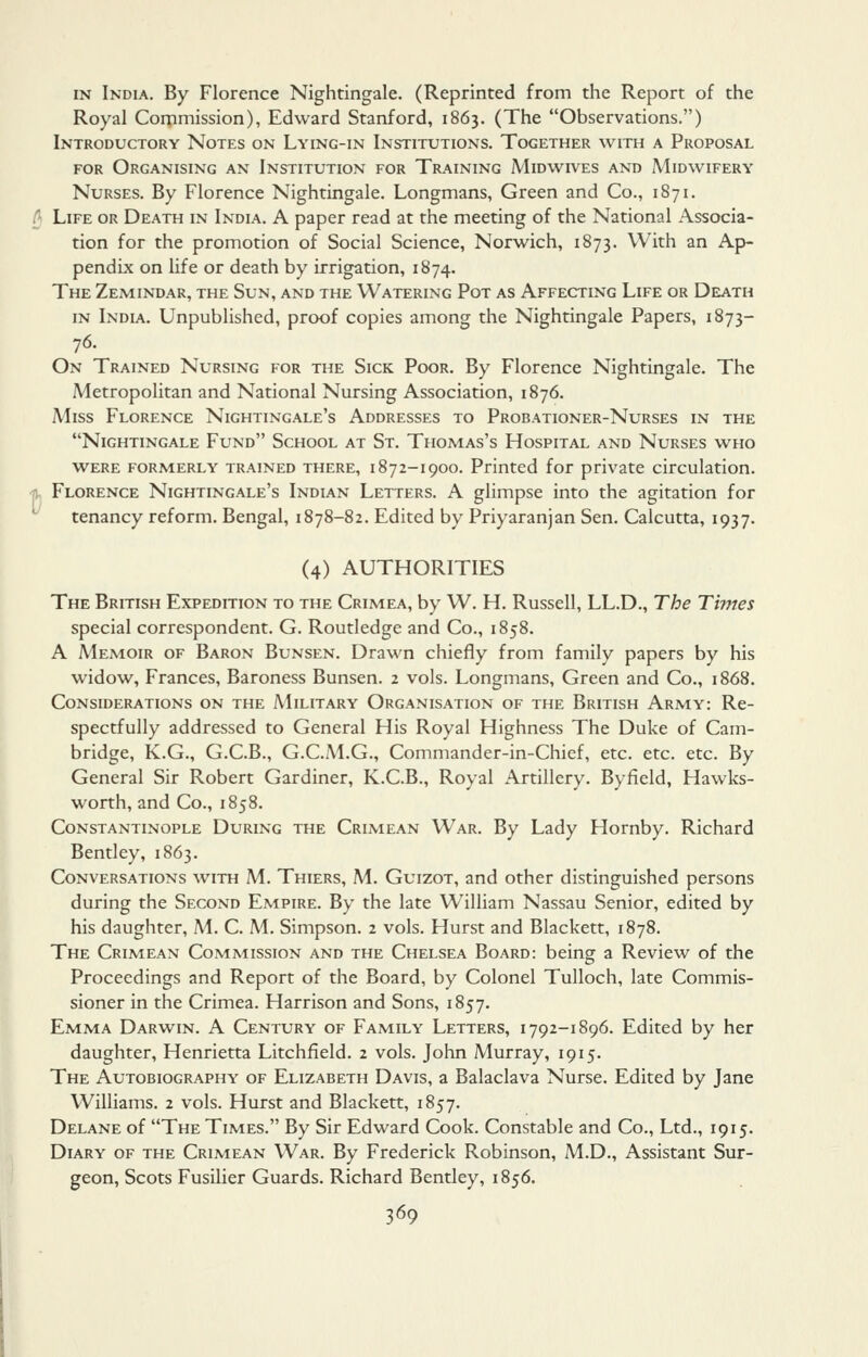 IN India. By Florence Nightingale. (Reprinted from the Report of the Royal Corpmission), Edward Stanford, 1863. (The Observations.) Introductory Notes on Lying-in Institutions. Together with a Proposal FOR Organising an Institution for Training Midwfves and Midwifery Nurses. By Florence Nightingale. Longmans, Green and Co., 1871. A Life or Death in India. A paper read at the meeting of the National Associa- tion for the promotion of Social Science, Norwich, 1873. With an Ap- pendix on life or death by irrigation, 1874. The Zemindar, the Sun, and the Watering Pot as Affecting Life or Death in India. Unpublished, proof copies among the Nightingale Papers, 1873- 76. On Trained Nursing for the Sick Poor. By Florence Nightingale. The Metropolitan and National Nursing Association, 1876. Miss Florence Nightingale's Addresses to Probationer-Nurses in the Nightingale Fund School at St. Thomas's Hospital and Nurses who were formerly trained there, 1872-1900. Printed for private circulation. % Florence Nightingale's Indian Letters. A glimpse into the agitation for tenancy reform. Bengal, 1878-82. Edited by Priyaranjan Sen. Calcutta, 1937. (4) AUTHORITIES The British Expedition to the Crimea, by W. H. Russell, LL.D., The Times special correspondent. G. Routledge and Co., 1858. A Memoir of Baron Bunsen. Drawn chiefly from family papers by his widow, Frances, Baroness Bunsen. 2 vols. Longmans, Green and Co., 1868. Considerations on the Military Organisation of the British Army: Re- spectfully addressed to General His Royal Highness The Duke of Cam- bridge, K.G., G.C.B., G.C.M.G., Commander-in-Chief, etc. etc. etc. By General Sir Robert Gardiner, K.C.B., Royal Artillery. Byfield, Hawks- worth, and Co., 1858. Constantinople During the Crimean War. By Lady Hornby. Richard Bentley, 1863. Conversations with M. Thiers, M. Guizot, and other distinguished persons during the Second Empire. By the late William Nassau Senior, edited by his daughter, M. C. M. Simpson. 2 vols. Hurst and Blackett, 1878. The Crimean Commission and the Chelsea Board: being a Review of the Proceedings and Report of the Board, by Colonel TuUoch, late Commis- sioner in the Crimea. Harrison and Sons, 1857. Emma Darwin. A Century of Family Letters, i 792-1896. Edited by her daughter, Henrietta Litchfield. 2 vols. John Murray, 1915. The Autobiography of Elizabeth Davis, a Balaclava Nurse. Edited by Jane Williams. 2 vols. Hurst and Blackett, 1857. Delane of The Times. By Sir Edward Cook. Constable and Co., Ltd., 1915. Diary of the Crimean War. By Frederick Robinson, M.D., Assistant Sur- geon, Scots Fusilier Guards. Richard Bentley, 1856.