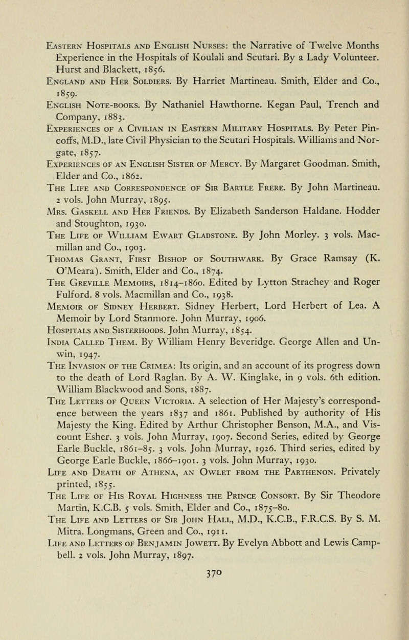 Eastern Hospitals and English Nurses: the Narrative of Twelve Months Experience in the Hospitals of Koulali and Scutari. By a Lady Volunteer. Hurst and Blackett, 1856. England and Her Soldiers. By Harriet Martineau. Smith, Elder and Co., 1859. English Note-books. By Nathaniel Hawthorne. Kegan Paul, Trench and Company, 1883. Experiences of a Civilian in Eastern Military Hospitals. By Peter Pin- coffs, M.D., late Civil Physician to the Scutari Hospitals. Williams and Nor- gate, 1857. Experiences of an English Sister of Mercy. By Margaret Goodman. Smith, Elder and Co., 1862. The Life and Correspondence of Sir Bartle Frere. By John Martineau. 2 vols. John Murray, 1895. Mrs. Gaskell and Her Friends. By Elizabeth Sanderson Haldane. Hodder and Stoughton, 1930. The Life of William Ewart Gladstone. By John Morley. 3 vols. Mac- millan and Co., 1903. Thomas Grant, First Bishop of Southwark. By Grace Ramsay (K. O'Meara). Smith, Elder and Co., 1874. The Greville Memoirs, 1814-1860. Edited by Lytton Strachey and Roger Fulford. 8 vols. Macmillan and Co., 1938. Memoir of Sidney Herbert. Sidney Herbert, Lord Herbert of Lea. A Memoir by Lord Stanmore. John Murray, 1906. Hospitals and Sisterhoods. John Murray, 1854, India Called Them. By William Henry Beveridge. George Allen and Un- win, 1947. The Invasion of the Crimea: Its origin, and an account of its progress down to the death of Lord Raglan. By A. W. Kinglake, in 9 vols. 6th edition. William Blackwood and Sons, 1887. The Letters of Queen Victoria. A selection of Her Majesty's correspond- ence between the years 1837 and 1861. Published by authority of His Majesty the King. Edited by Arthur Christopher Benson, M.A., and Vis- count Esher. 3 vols. John Murray, 1907. Second Series, edited by George Earle Buckle, 1861-85. 3 vols. John Murray, 1926. Third series, edited by George Earle Buckle, 1866-1901. 3 vols. John Murray, 1930. Life and Death of Athena, an Owlet from the Parthenon. Privately printed, 1855. The Life of His Royal Highness the Prince Consort. By Sir Theodore Martin, K.C.B. 5 vols. Smith, Elder and Co., 1875-80. The Life and Letters of Sir John Hall, M.D., K.C.B., F.R.C.S. By S. M. Mitra. Longmans, Green and Co., 1911. Life and Letters of Benjamin Jowett. By Evelyn Abbott and Lewis Camp- bell. 2 vols. John Murray, 1897.