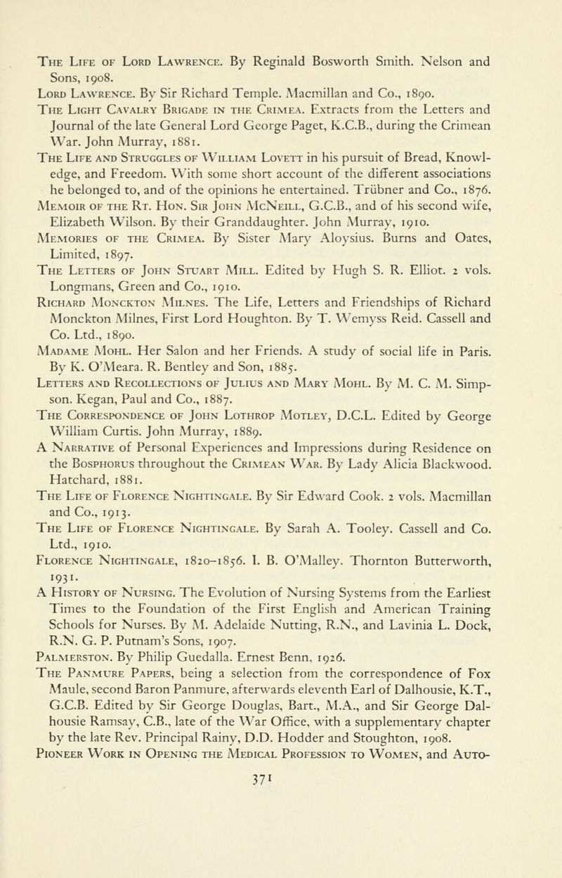 The Life of Lord Lawrence. By Reginald Bosworth Smith. Nelson and Sons, 1908. Lord Lawrence. By Sir Richard Temple. Alacmillan and Co., 1890. The Light Cavalry Brigade in the Crimea. Extracts from the Letters and Journal of the late General Lord George Paget, K.C.B., during the Crimean War. John Murray, 1881. The Life and Struggles of William Loveit in his pursuit of Bread, Knowl- edge, and Freedom. W^ith some short account of the different associations he belonged to, and of the opinions he entertained. Triibner and Co., 1876. Memoir of the Rt. Hon. Sir John McNeill, G.C.B., and of his second wife, Elizabeth Wilson. By their Granddaughter. John Murray, 1910. Memories of the Crimea. By Sister Mary Aloysius. Burns and Gates, Limited, 1897. The Letters of John Stuart Mill. Edited by Hugh S. R. Elliot. 2 vols. Longmans, Green and Co., 1910. Richard Monckton Milnes. The Life, Letters and Friendships of Richard Monckton Milnes, First Lord Houghton. By T. Wemyss Reid. Cassell and Co. Ltd., 1890. Madame Mohl. Her Salon and her Friends. A study of social life in Paris. By K. O'Meara. R. Bentley and Son, 1885. Letters and Recollections of Julius and Mary Mohl. By M. C. M. Simp- son. Kegan, Paul and Co., 1887. The Correspondence of John Lothrop Motley, D.C.L. Edited by George William Curtis. John Murray, 1889. A Narrative of Personal Experiences and Impressions during Residence on the BosPHORUS throughout the Crimean War. By Lady Alicia Blackwood. Hatchard, 1881. The Life of Florence Nightingale. By Sir Edward Cook. 2 vols. Macmillan and Co., 1913. The Life of Florence Nightingale. By Sarah A. Tooley. Cassell and Co. Ltd., 1910. Florence Nightingale, i820-1856. L B. O'Malley. Thornton Butterworth, 1931. A History of Nursing. The Evolution of Nursing Systems from the Earliest Times to the Foundation of the First English and American Training Schools for Nurses. By M. Adelaide Nutting, R.N., and Lavinia L. Dock, R.N. G. P. Putnam's Sons, 1907. Palmerston. By Philip Guedalla. Ernest Benn, 1926. The Panmure Papers, being a selection from the correspondence of Fox Maule, second Baron Panmure, afterwards eleventh Earl of Dalhousie, K.T., G.C.B. Edited by Sir George Douglas, Bart., M.A., and Sir George Dal- housie Ramsay, C.B., late of the War Office, with a supplementary chapter by the late Rev. Principal Rainy, D.D. Hodder and Stoughton, 1908. Pioneer Work in Opening the Medical Profession to Women, and Auxo-