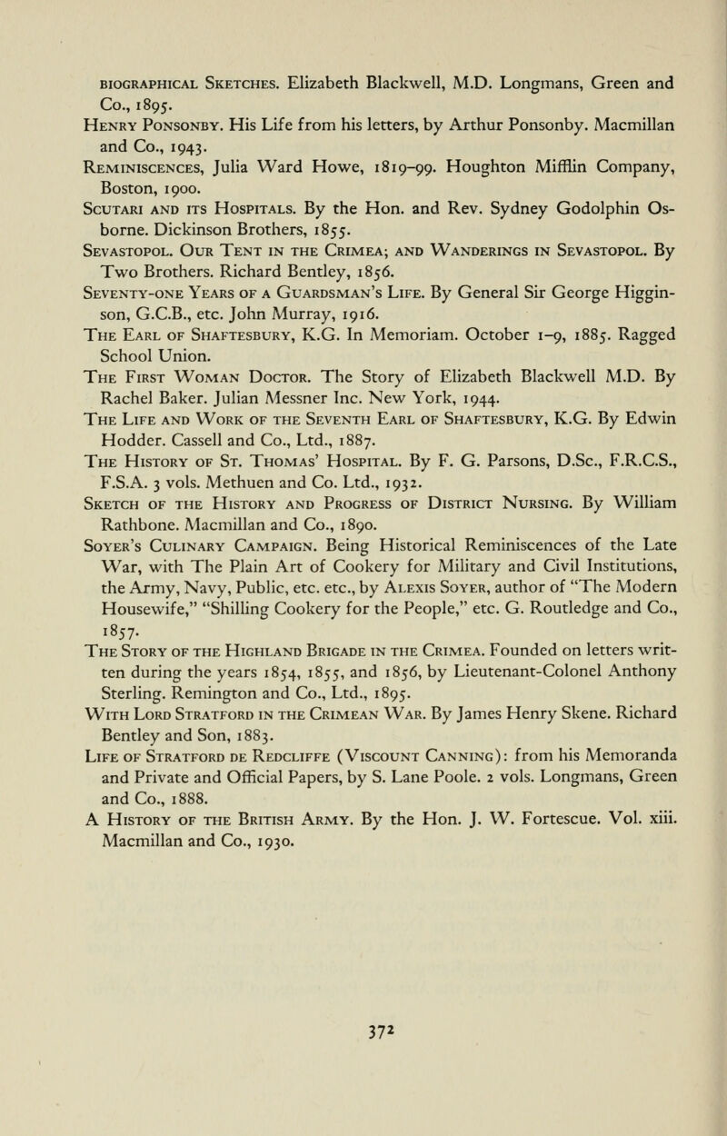 BIOGRAPHICAL SKETCHES. Elizabeth Blackwell, M.D. Longmans, Green and Co., 1895. Henry Ponsonby. His Life from his letters, by Arthur Ponsonby. Macmillan and Co., 1943. Reminiscences, Julia Ward Howe, 1819-99. Houghton Mifflin Company, Boston, 1900. Scutari and its Hospitals. By the Hon. and Rev. Sydney Godolphin Os- borne. Dickinson Brothers, 1855. Sevastopol. Our Tent in the Crimea; and Wanderings in Sevastopol. By Two Brothers. Richard Bentley, 1856. Seventy-one Years of a Guardsman's Life. By General Sir George Higgin- son, G.C.B., etc. John Murray, 1916. The Earl of Shaftesbury, K.G. In Memoriam. October 1-9, 1885. Ragged School Union. The First Woman Doctor. The Story of Elizabeth Blackwell M.D. By Rachel Baker. Julian Messner Inc. New York, 1944. The Life and Work of the Seventh Earl of Shaftesbury, K.G. By Edwin Hodder. Cassell and Co., Ltd., 1887. The History of St. Thomas' Hospital. By F. G. Parsons, D.Sc, F.R.C.S., F.S.A. 3 vols. Methuen and Co. Ltd., 1932. Sketch of the History and Progress of District Nursing. By William Rathbone. Macmillan and Co., 1890. Soyer's Culinary Campaign. Being Historical Reminiscences of the Late War, with The Plain Art of Cookery for Military and Civil Institutions, the Army, Navy, Public, etc. etc., by Alexis Soyer, author of The Modern Housewife, Shilling Cookery for the People, etc. G. Routledge and Co., 1857. The Story of the Highland Brigade in the Crimea. Founded on letters writ- ten during the years 1854, 1855, and 1856, by Lieutenant-Colonel Anthony Sterling. Remington and Co., Ltd., 1895. With Lord Stratford in the Crimean War. By James Henry Skene. Richard Bentley and Son, 1883. Life of Stratford de Redcliffe (Viscount Canning): from his Memoranda and Private and Official Papers, by S. Lane Poole. 2 vols. Longmans, Green and Co., 1888. A History of the British Army. By the Hon. J. W. Fortescue. Vol. xiii. Macmillan and Co., 1930.