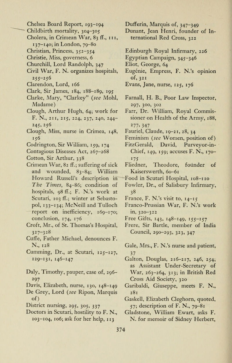 Chelsea Board Report, 193-194 Childbirth mortahty, 304-305 Cholera, in Crimean War, 83 ff., 111, 137-140; in London, 79-80 Christian, Princess, 352-354 Christie, Miss, governess, 6 Churchill, Lord Randolph, 347 Civil War, F. N. organizes hospitals, 255-256 Clarendon, Lord, 166 Clark, Sir James, 184, 188-189, ^95 Clarke, Mary, Clarkey (see Mohl, Madame) Clough, Arthur Hugh, 64; work for F. N., 211, 215, 224, 237, 240, 244- 245, 256 Clough, Miss, nurse in Crimea, 148, 156 Codrington, Sir William, 159, 174 Contagious Diseases Act, 267-268 Cotton, Sir Arthur, 338 Crimean War, 82 ff.; suffering of sick and wounded, 83-84; William Howard Russell's description in The Times, 84-86; condition of hospitals, 98 ff.; F. N.'s work at Scutari, 103 ff.; winter at Sebasto- pol, 133-134; McNeill and Tulloch report on inefficiency, 169-170; conclusion, 174, 176 Croft, Mr., of St. Thomas's Hospital, 327-328 Cuffe, Father Michael, denounces F. N., 128 Cumming, Dr., at Scutari, 125-127, 129-131, 146-147 Daly, Timothy, pauper, case of, 296- 297 Davis, Elizabeth, nurse, 130, 148-149 De Grey, Lord {see Ripon, Marquis of) District nursing, 295, 305, 337 Doctors in Scutari, hostility to F. N., 103-104, 106; ask for her help, 113 Dufferin, Marquis of, 347-349 Dunant, Jean Henri, founder of In- ternational Red Cross, 322 Edinburgh Royal Infirmary, 226 Egyptian Campaign, 345-346 Eliot, George, 64 Eugenie, Empress, F. N.'s opinion of, 321 Evans, Jane, nurse, 125, 176 Farnall, H. B., Poor Law Inspector, 297, 300, 302 Farr, Dr. William, Royal Commis- sioner on Health of the Army, 188, 277' 347 Fauriel, Claude, 19-21, 28, 34 Feminism {see Women, position of) FitzGerald, David, Purveyor-in- Chief, 149, 159; accuses F. N., 170- 175 Fliedner, Theodore, founder of Kaiserswerth, 60-61 Food in Scutari Hospital, 108-110 Fowler, Dr., of Sahsbury Infirmary, 38 France, F. N.'s visit to, 14-15 Franco-Prussian War, F. N.'s work in, 320-322 Free Gifts, 143, 148-149, 155-157 Frere, Sir Bartle, member of India Council, 290-293, 323, 347 Gale, Mrs., F. N.'s nurse and patient, 37 Galton, Douglas, 216-217, 246, 254; as Assistant Under-Secretary of War, 263-264, 313; in British Red Cross Aid Society, 320 Garibaldi, Giuseppe, meets F. N., 281 Gaskell, Elizabeth Cleghorn, quoted, 57; description of F. N., 79-81 Gladstone, William Ewart, asks F. N. for memoir of Sidney Herbert,